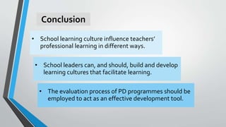 Conclusion
• School learning culture influence teachers’
professional learning in different ways.
• The evaluation process of PD programmes should be
employed to act as an effective development tool.
• School leaders can, and should, build and develop
learning cultures that facilitate learning.
 