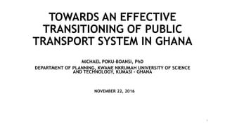 TOWARDS AN EFFECTIVE
TRANSITIONING OF PUBLIC
TRANSPORT SYSTEM IN GHANA
MICHAEL POKU-BOANSI, PhD
DEPARTMENT OF PLANNING, KWAME NKRUMAH UNIVERSITY OF SCIENCE
AND TECHNOLOGY, KUMASI - GHANA
NOVEMBER 22, 2016
1
 