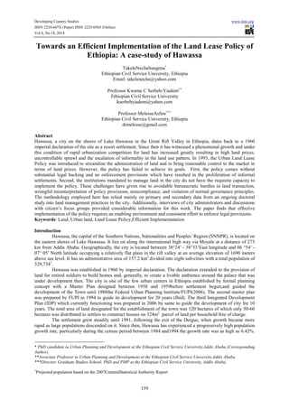 Developing Country Studies www.iiste.org
ISSN 2224-607X (Paper) ISSN 2225-0565 (Online)
Vol.4, No.14, 2014
159
Towards an Efficient Implementation of the Land Lease Policy of
Ethiopia: A case-study of Hawassa
TakeleNechaSungena∗
Ethiopian Civil Service University, Ethiopia
Email: takelenecha@yahoo.com
Professor Kwame C Serbeh-Yiadom∗∗
Ethiopian Civil Service University
kserbehyiadom@yahoo.com
Professor MelesseAsfaw∗∗∗
Ethiopian Civil Service University, Ethiopia
drmelesse@gmail.com
Abstract
Hawassa, a city on the shores of Lake Hawassa in the Great Rift Valley in Ethiopia, dates back to a 1960
imperial declaration of the site as a resort settlement. Since then it has witnessed a phenomenal growth and under
this condition of rapid urbanization competition for land has increased greatly resulting in high land prices,
uncontrollable sprawl and the escalation of informality in the land use pattern. In 1993, the Urban Land Lease
Policy was introduced to streamline the administration of land and to bring reasonable control to the market in
terms of land prices. However, the policy has failed to achieve its goals. First, the policy comes without
substantial legal backing and no enforcement provisions which have resulted in the proliferation of informal
settlements. Second, the institutions mandated to manage land in the city do not have the requisite capacity to
implement the policy. These challenges have given rise to avoidable bureaucratic hurdles in land transaction,
wrongful misinterpretation of policy provisions, noncompliance, and violation of normal governance principles.
The methodology employed here has relied mainly on primary and secondary data from an ongoing doctoral
study into land management practices in the city. Additionally, interviews of city administrators and discussions
with citizen’s focus groups provided considerable information for this work. The paper finds that effective
implementation of the policy requires an enabling environment and consistent effort to enforce legal provisions.
Keywords: Land, Urban land, Land Lease Policy,Efficient Implementatation
Introduction
Hawassa, the capital of the Southern Nations, Nationalities and Peoples’ Region (SNNPR), is located on
the eastern shores of Lake Hawassa. It lies on along the international high way via Moyale at a distance of 273
km from Addis Ababa. Geographically, the city is located between 38°24’ - 38°33’East longitude and 06 °54’ -
07° 05’ North latitude occupying a relatively flat plain in the rift valley at an average elevation of 1690 meters
above sea level. It has an administrative area of 157.2 km2
divided into eight sub-cities with a total population of
329,7341
.
Hawassa was established in 1960 by imperial declaration. The declaration extended to the provision of
land for retired soldiers to build homes and, generally, to create a livable ambience around the palace that was
under development then. The city is one of the few urban centers in Ethiopia established by formal planning
concept with a Master Plan designed between 1958 and 1959before settlement begun,and guided the
development of the Town until 1988the Federal Urban Planning Institute/FUPI(2006). The second master plan
was prepared by FUPI in 1994 to guide its development for 20 years (Ibid). The third Integrated Development
Plan (IDP) which currently functioning was prepared in 2006 by same to guide the development of city for 10
years. The total area of land designated for the establishment of the town was 120 hectares of which only 50-60
hectares was distributed to settlers to construct houses on 324m2
parcel of land per household free of charge.
The settlement grew steadily until 1991, following the exit of the Dergue, when growth became more
rapid as large populations descended on it. Since then, Hawassa has experienced a progressively high population
growth rate, particularly during the census period between 1984 and1994 the growth rate was as high as 6.42%.
* PhD candidate in Urban Planning and Development at the Ethiopian Civil Service University,Addis Ababa (Corresponding
Author).
**Associate Professor in Urban Planning and Development at the Ethiopian Civil Service University,Addis Ababa.
***Director, Graduate Studies School; PhD and PMP at the Ethiopian Civil Service University, Addis Ababa.
1
Projected population based on the 2007CenteralStatistical Authority Report
 