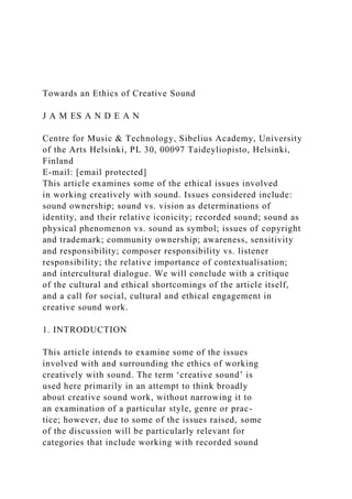 Towards an Ethics of Creative Sound
J A M ES A N D E A N
Centre for Music & Technology, Sibelius Academy, University
of the Arts Helsinki, PL 30, 00097 Taideyliopisto, Helsinki,
Finland
E-mail: [email protected]
This article examines some of the ethical issues involved
in working creatively with sound. Issues considered include:
sound ownership; sound vs. vision as determinations of
identity, and their relative iconicity; recorded sound; sound as
physical phenomenon vs. sound as symbol; issues of copyright
and trademark; community ownership; awareness, sensitivity
and responsibility; composer responsibility vs. listener
responsibility; the relative importance of contextualisation;
and intercultural dialogue. We will conclude with a critique
of the cultural and ethical shortcomings of the article itself,
and a call for social, cultural and ethical engagement in
creative sound work.
1. INTRODUCTION
This article intends to examine some of the issues
involved with and surrounding the ethics of working
creatively with sound. The term ‘creative sound’ is
used here primarily in an attempt to think broadly
about creative sound work, without narrowing it to
an examination of a particular style, genre or prac-
tice; however, due to some of the issues raised, some
of the discussion will be particularly relevant for
categories that include working with recorded sound
 