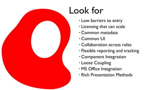Look for Low barriers to entry Licensing that can scale Common metadata Common UI Collaboration across roles Flexible reporting and tracking Component Integration Loose Coupling MS Office Integration Rich Presentation Methods 