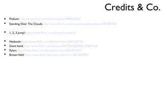 Podium:  http://www.flickr.com/photos/spine/2408993662/ Standing Over The Clouds  http://www.flickr.com/photos/donabelandewen/470780785/ 1, 2, 3 Jump!:  http://www.flickr.com/photos/cristeenq/ Netbook:  http://www.flickr.com/photos/ndevil/3349323242/ Giant hand:  http://www.flickr.com/photos/76074333@N00/147857534/ Pylon;  http://www.flickr.com/photos/imuttoo/2423929597/ Brown field:  http://www.flickr.com/photos/brian-m/2812607097/ 