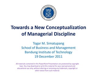 Towards a New Conceptualization
    of Managerial Discipline
                Togar M. Simatupang
         School of Business and Management
           Bandung Institute of Technology
                  19 December 2011
  All materials contained in this PowerPoint Presentation are protected by copyright
       laws. You may download or print this material for your own personal and
   educational use only, without altering or removing any trademark, copyright or
                            other notice from such material.
 