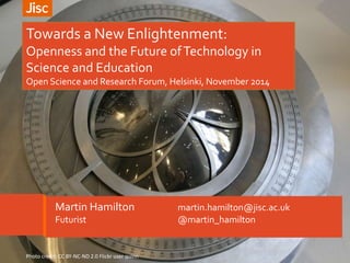 Towards a New Enlightenment: 
Openness and the Future of Technology in 
Science and Education 
Open Science and Research Forum, Helsinki, November 2014 
Martin Hamilton martin.hamilton@jisc.ac.uk 
Futurist @martin_hamilton 
Photo credit: CC BY-NC-ND 2.0 Flickr user quinn 
 