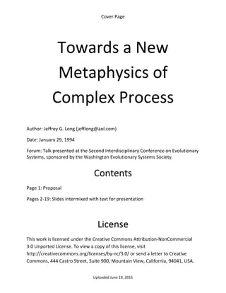Cover Page 

 




             Towards a New 
             Metaphysics of 
            Complex Process 
 

Author: Jeffrey G. Long (jefflong@aol.com) 

Date: January 29, 1994 

Forum: Talk presented at the Second Interdisciplinary Conference on Evolutionary 
Systems, sponsored by the Washington Evolutionary Systems Society. 
 

                                Contents 
Page 1: Proposal 

Pages 2‐19: Slides intermixed with text for presentation 

 


                                  License 
This work is licensed under the Creative Commons Attribution‐NonCommercial 
3.0 Unported License. To view a copy of this license, visit 
http://creativecommons.org/licenses/by‐nc/3.0/ or send a letter to Creative 
Commons, 444 Castro Street, Suite 900, Mountain View, California, 94041, USA. 


                                Uploaded June 19, 2011 
 