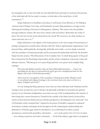Page 11 of 23
has managed to do, to carry the battle into the individual heart and make its resolution the province
of the individual will. He has made it a matter, on both sides of the racial fence, of self-
examination.”30
King’s dedication to Gandhian nonviolence is well known. Gary Dorrien, in The Making of
American Liberal Theology: Crisis, Irony, and Postmodernity, recounts King speaking to an angry crowd
following the bombing of his home in Montgomery, Alabama, “We cannot solve this problem
through retaliatory violence. We must meet violence with nonviolence. Remember the words of
Jesus: ‘He who lives by the sword will perish by the sword.’ We must love our white brothers no
matter what they do to us.”31
King’s dedication to the dignity of the human person, in the most trying of circumstances, is
perhaps unsurpassed in modern times. Dorrien calls him “almost superhumanly magnanimous” and
presents King—philosophically, theologically, politically and socially—as most deeply concerned
with the sacredness of human personality and his own personal relationship with God. He describes
King’s favorite sermon, “The Dimensions of the Complete Life,” in which King speaks of the good
life as being about the flourishing of personality and the creative integration of personal, social, and
ultimate concerns.32
Dorrien goes on to quote King (and here I use quotes from multiple King
writings):
This personal idealism remains today my basic philosophical position. … It gave me
grounding for the idea of a personal God, and it gave me a metaphysical basis for the
dignity and worth of all human personality.33
There must be a recognition of the sacredness of human personality. Deeply rooted
in our political and religious heritage is the conviction that every man is an heir to a
legacy of dignity and worth.34
It is my feeling that King represents, more than any other individual (with Abraham Lincoln
running a close second), the soul of America. He physically embodied our potential, the spiritual
potency of our Declaration of Independence, more than even any of the founding fathers (the majority of
them being slave owners themselves). Formed in the crucible of the black church, he later held a
creative tension between liberal and neo-orthodox perspectives, developing his own “personal” view
of Christianity which sustained him;35
inspired by the power of Gandhi’s satyagraha he embraced
nonviolence at deeper and deeper levels throughout his life, enhancing his understanding and
dedication to Christian agape, which he described as “an overflowing love which is purely
spontaneous, unmotivated, groundless, and creative. … not a weak, passive love. It is love in action
… love seeking to preserve and create community. … In the final analysis, agape means a recognition
 