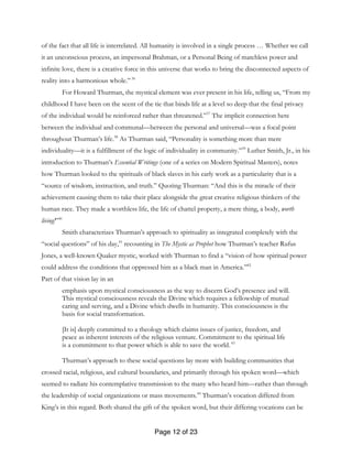 Page 12 of 23
of the fact that all life is interrelated. All humanity is involved in a single process … Whether we call
it an unconscious process, an impersonal Brahman, or a Personal Being of matchless power and
infinite love, there is a creative force in this universe that works to bring the disconnected aspects of
reality into a harmonious whole.”36
For Howard Thurman, the mystical element was ever present in his life, telling us, “From my
childhood I have been on the scent of the tie that binds life at a level so deep that the final privacy
of the individual would be reinforced rather than threatened.”37
The implicit connection here
between the individual and communal—between the personal and universal—was a focal point
throughout Thurman’s life.38
As Thurman said, “Personality is something more than mere
individuality—it is a fulfillment of the logic of individuality in community.”39
Luther Smith, Jr., in his
introduction to Thurman’s Essential Writings (one of a series on Modern Spiritual Masters), notes
how Thurman looked to the spirituals of black slaves in his early work as a particularity that is a
“source of wisdom, instruction, and truth.” Quoting Thurman: “And this is the miracle of their
achievement causing them to take their place alongside the great creative religious thinkers of the
human race. They made a worthless life, the life of chattel property, a mere thing, a body, worth
living!”40
Smith characterizes Thurman’s approach to spirituality as integrated completely with the
“social questions” of his day,41
recounting in The Mystic as Prophet how Thurman’s teacher Rufus
Jones, a well-known Quaker mystic, worked with Thurman to find a “vision of how spiritual power
could address the conditions that oppressed him as a black man in America.”42
Part of that vision lay in an
emphasis upon mystical consciousness as the way to discern God’s presence and will.
This mystical consciousness reveals the Divine which requires a fellowship of mutual
caring and serving, and a Divine which dwells in humanity. This consciousness is the
basis for social transformation.
[It is] deeply committed to a theology which claims issues of justice, freedom, and
peace as inherent interests of the religious venture. Commitment to the spiritual life
is a commitment to that power which is able to save the world.43
Thurman’s approach to these social questions lay more with building communities that
crossed racial, religious, and cultural boundaries, and primarily through his spoken word—which
seemed to radiate his contemplative transmission to the many who heard him—rather than through
the leadership of social organizations or mass movements.44
Thurman’s vocation differed from
King’s in this regard. Both shared the gift of the spoken word, but their differing vocations can be
 