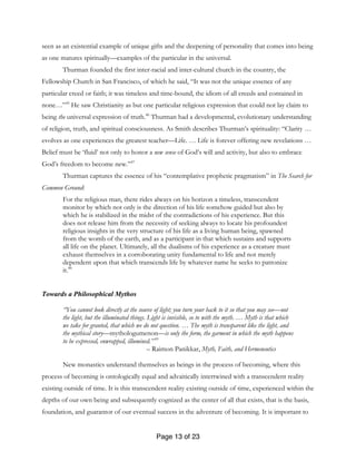 Page 13 of 23
seen as an existential example of unique gifts and the deepening of personality that comes into being
as one matures spiritually—examples of the particular in the universal.
Thurman founded the first inter-racial and inter-cultural church in the country, the
Fellowship Church in San Francisco, of which he said, “It was not the unique essence of any
particular creed or faith; it was timeless and time-bound, the idiom of all creeds and contained in
none…”45
He saw Christianity as but one particular religious expression that could not lay claim to
being the universal expression of truth.46
Thurman had a developmental, evolutionary understanding
of religion, truth, and spiritual consciousness. As Smith describes Thurman’s spirituality: “Clarity …
evolves as one experiences the greatest teacher—Life. … Life is forever offering new revelations …
Belief must be ‘fluid’ not only to honor a new sense of God’s will and activity, but also to embrace
God’s freedom to become new.”47
Thurman captures the essence of his “contemplative prophetic pragmatism” in The Search for
Common Ground:
For the religious man, there rides always on his horizon a timeless, transcendent
monitor by which not only is the direction of his life somehow guided but also by
which he is stabilized in the midst of the contradictions of his experience. But this
does not release him from the necessity of seeking always to locate his profoundest
religious insights in the very structure of his life as a living human being, spawned
from the womb of the earth, and as a participant in that which sustains and supports
all life on the planet. Ultimately, all the dualisms of his experience as a creature must
exhaust themselves in a corroborating unity fundamental to life and not merely
dependent upon that which transcends life by whatever name he seeks to patronize
it.48
Towards a Philosophical Mythos
“You cannot look directly at the source of light; you turn your back to it so that you may see—not
the light, but the illuminated things. Light is invisible, so to with the myth. … Myth is that which
we take for granted, that which we do not question. … The myth is transparent like the light, and
the mythical story—mythologumenon—is only the form, the garment in which the myth happens
to be expressed, enwrapped, illumined.” 49
– Raimon Panikkar, Myth, Faith, and Hermeneutics
New monastics understand themselves as beings in the process of becoming, where this
process of becoming is ontologically equal and advaitically intertwined with a transcendent reality
existing outside of time. It is this transcendent reality existing outside of time, experienced within the
depths of our own being and subsequently cognized as the center of all that exists, that is the basis,
foundation, and guarantor of our eventual success in the adventure of becoming. It is important to
 
