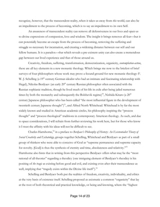 Page 14 of 23
recognize, however, that the transcendent reality, when it takes us away from this world, can also be
an impediment to the process of becoming, which is to say an impediment to its own Self.
An awareness of transcendent reality can remove all defensiveness in our lives and open us
to divine expressions of compassion, love and wisdom. The insight it brings removes all fear—but it
can potentially become an escape from the process of becoming, removing the suffering and
struggle so necessary for incarnation, and creating a widening distance between our self and our
fellow humans. It is a paradox—that which reveals a pre-existent unity can also create a tremendous
gap between our lived experience and that of those around us.
Creativity, freedom, suffering, transformation, democratization, organicity, contemplation-action,
these are all key elements in a new monastic theology. Which brings me now to the briefest of brief
surveys of four philosophers whose work may prove a fecund ground for new monastic theology: F.
W. J. Schelling (a 19th
century German idealist who had an intimate and fascinating relationship with
Hegel), Nikolas Berdyaev (an early 20th
century Russian philosopher often associated with the
Russian sophianic tradition, though he lived much of his life in exile after being jailed numerous
times by both the monarchy and subsequently the Bolshevik regime)50
, Nishida Kitaro (a 20th
century Japanese philosopher who has been called “the most influential figure in the development of
twentieth century Japanese thought”)51
, and Alfred North Whitehead. Whitehead is by far the most
widely known and studied in American academic circles, his philosophy inspiring the “process
thought” and “process theological” traditions in contemporary American theology. As such, and due
to space considerations, I will refrain from further reviewing his work here, but for those who know
it I trust the affinity with his ideas will not be difficult to see.
Charles Hartshorne,52
in a preface to Berdyaev’s Philosophy of History: An Existentialist Theory of
Social Creativity and Eschatology, groups together Schelling, Whitehead and Berdyaev as part of a small
group of thinkers who were able to conceive of God as “supreme permanence and supreme capacity
for novelty. [God] is thus the synthesis of eternity and time, absoluteness and relativity.”53
Hartshorne also hints that in writing from this perspective Berdyaev offers what may be the “most
rational of all theories” regarding a theodicy (one intriguing element of Berdyaev’s theodicy is his
positing of the tragic as existing before good and evil, and existing even after their transcendence as
well, implying that “tragedy exists within the Divine life itself”).54
Schelling and Berdyaev both put the realities of freedom, creativity, individuality, and ethics
at the very basis of existence itself. Schelling proposed as axiomatic a common “organicity” that lay
at the root of both theoretical and practical knowledge, or being and knowing, where the “highest
 