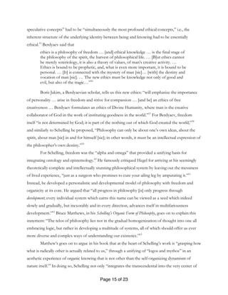 Page 15 of 23
speculative concepts” had to be “simultaneously the most profound ethical concepts,” i.e., the
inherent structure of the underlying identity between being and knowing had to be essentially
ethical.55
Berdyaev said that
ethics is a philosophy of freedom … [and] ethical knowledge … is the final stage of
the philosophy of the spirit, the harvest of philosophical life. … [B]ut ethics cannot
be merely soteriology, it is also a theory of values, of man’s creative activity. …
Ethics is bound to be prophetic, and, what is even more important, it is bound to be
personal. … [It] is connected with the mystery of man [sic]… [with] the destiny and
vocation of man [sic]. … The new ethics must be knowledge not only of good and
evil, but also of the tragic…”56
Boris Jakim, a Berdyaevian scholar, tells us this new ethics: “will emphasize the importance
of personality … arise in freedom and strive for compassion … [and be] an ethics of free
creativeness … Berdyaev formulates an ethics of Divine Humanity, where man is the creative
collaborator of God in the work of instituting goodness in the world.”57
For Berdyaev, freedom
itself “is not determined by God; it is part of the nothing out of which God created the world,”58
and similarly to Schelling he proposed, “Philosophy can only be about one’s own ideas, about the
spirit, about man [sic] in and for himself [sic]; in other words, it must be an intellectual expression of
the philosopher’s own destiny.”59
For Schelling, freedom was the “alpha and omega” that provided a unifying basis for
integrating ontology and epistemology.60
He famously critiqued Hegel for arriving at his seemingly
theoretically complete and intellectually stunning philosophical system by leaving out the messiness
of lived experience, “just as a surgeon who promises to cure your ailing leg by amputating it.”61
Instead, he developed a personalistic and developmental model of philosophy with freedom and
organicity at its core. He argued that “all progress in philosophy [is] only progress through
development; every individual system which earns this name can be viewed as a seed which indeed
slowly and gradually, but inexorably and in every direction, advances itself in multifariousness
development.”62
Bruce Matthews, in his Schelling’s Organic Form of Philosophy, goes on to explain this
statement: “The telos of philosophy lies not in the gradual homogenization of thought into one all
embracing logic, but rather in developing a multitude of systems, all of which should offer us ever
more diverse and complex ways of understanding our existence.”63
Matthew’s goes on to argue in his book that at the heart of Schelling’s work is “grasping how
what is radically other is actually related to us,” through a unifying of “logos and mythos” in an
aesthetic experience of organic knowing that is not other than the self-organizing dynamism of
nature itself.64
In doing so, Schelling not only “integrates the transcendental into the very center of
 