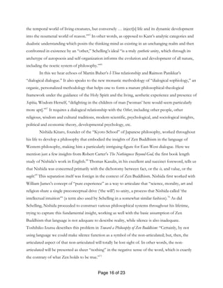 Page 16 of 23
the temporal world of living creatures, but conversely … inject[s] life and its dynamic development
into the noumenal world of reason.”65
In other words, as opposed to Kant’s analytic categories and
dualistic understanding which posits the thinking mind as existing in an unchanging realm and then
confronted in existence by an “other,” Schelling’s ideal “is a truly synthetic unity, which through its
archetype of autopoesis and self-organization informs the evolution and development of all nature,
including the noetic system of philosophy.”66
In this we hear echoes of Martin Buber’s I-Thou relationship and Raimon Panikkar’s
“dialogical dialogue.” It also speaks to the new monastic methodology of “dialogical sophiology,” an
organic, personalized methodology that helps one to form a mature philosophical-theological
framework under the guidance of the Holy Spirit and the living, aesthetic experience and presence of
Sophia, Wisdom Herself, “delighting in the children of man [‘woman’ here would seem particularly
more apt].”67
It requires a dialogical relationship with the Other, including other people, other
religious, wisdom and cultural traditions, modern scientific, psychological, and sociological insights,
political and economic theory, developmental psychology, etc.
Nishida Kitaro, founder of the “Kyoto School” of Japanese philosophy, worked throughout
his life to develop a philosophy that embodied the insights of Zen Buddhism in the language of
Western philosophy, making him a particularly intriguing figure for East-West dialogue. Here we
mention just a few insights from Robert Carter’s The Nothingness Beyond God, the first book length
study of Nishida’s work in English.68
Thomas Kasulis, in his excellent and succinct foreword, tells us
that Nishida was concerned primarily with the dichotomy between fact, or the is, and value, or the
ought.69
This separation itself was foreign in the context of Zen Buddhism. Nishida first worked with
William James’s concept of “pure experience” as a way to articulate that “science, morality, art and
religion share a single preconceptual drive (‘the will’) to unity, a process that Nishida called ‘the
intellectual intuition’” (a term also used by Schelling in a somewhat similar fashion).70
As did
Schelling, Nishida proceeded to construct various philosophical systems throughout his lifetime,
trying to capture this fundamental insight, working as well with the basic assumption of Zen
Buddhism that language is not adequate to describe reality, while silence is also inadequate.
Toshihiko Izutsu describes this problem in Toward a Philosophy of Zen Buddhism: “Certainly, by not
using language we could make silence function as a symbol of the non-articulated; but, then, the
articulated aspect of that non-articulated will totally be lost sight of. In other words, the non-
articulated will be presented as sheer “nothing” in the negative sense of the word, which is exactly
the contrary of what Zen holds to be true.”71
 