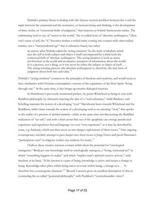 Page 17 of 23
Nishida’s primary thrust in dealing with this famous western problem between the is and the
ought, between the existential and the normative, or between being and thinking, is the development
of three bashos, or “contextual fields of judgment,” that function as holistic hermeneutic circles. The
culminating basho is one of “action in the world,” the so-called basho of “absolute nothingness.” Here
one’s sense of self, the “I,” becomes neither a reified entity coming into contact with other reified
entities, nor a “transcendental ego” that is substance based, but rather
an action, what Nishida called the ‘acting intuition.’ So the basho of idealism which
sees the self as both subject and object is itself encompassed by a third basho the
contextual field of ‘absolute nothingness.’ The acting intuition is both an active
involvement in the world and an intuitive reception of information about the world.
It is a process, not a thing, so it can never be either the subject or object of itself. …
The acting-intuiting process (the absolute nothingness) is, therefore, the true basis of
judgment about both fact and value.72
Nishida’s “acting-intuition” connects to the principles of freedom and creativity, and would seem to
have similarities with Christian contemplative notions of the experience of the Holy Spirit “living
through one.” At the same time, it also brings up creative dialogical tensions.
In Hartshorne’s previously mentioned preface, he posits Whitehead as being in sync with
Buddhist philosophy by ultimately rejecting the idea of a “soul substance,” while Berdyaev and
Schelling maintain the notion of a developing “soul.” Hartshorne leans towards Whitehead and the
Buddhists, while I lean towards the notion of a developing soul as an orienting “story” that speaks
to the reality of a process of spiritual maturity—while at the same time not discounting the Buddhist
realization of “no-self,” and with a final caveat that out of the apophatic can emerge paradoxical
experience and experience beyond language (or even “non-experience” as it may be described by
some, e.g. Sankara), which can then move us into deeper explorations of these issues.73
One ongoing
contemporary scholarly attempt to peer deeper into these issues is Jorge Ferrer and Jacob Sherman’s
“participatory turn” in religious studies (see endnote for more).74
I believe these creative tensions contain within them the potential for “ontological
emergence.” Berdyaev saw knowledge itself as ontologically emergent, a “living, existential act” in
which “something happens to reality” and which “implies man’s spiritual creative activity,” with
freedom as its basis. “If the knower is a part of being, knowledge is active and means a change in
being. Knowledge takes place within being and is an event within being, a change in it. … It
therefore has a cosmogonic character.”75
Beverly Lanzetta gives an excellent description of this in
contrasting the so-called “perennial philosophy” with Panikkar’s “cosmotheandric vision”:
 