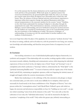 Page 18 of 23
It is at this juncture that the clearest distinction can be made between Panikkar’s
work and that of the perennialists. While both speak of a spiritual oneness that
occurs beyond distinctions, the perennial philosophy holds that unity is an esoteric
pre-existent realm from which all religions have descended and to which they will
return. Thus, the richness of diverse spiritual universes and revelatory expressions is
important within their respective lineage, but spiritual illumination rather than
mutual interpenetration is the necessary medium for the esoteric “return.” Panikkar,
on the other hand, understands the meeting of religions to take place through the
transformation into spirit. This transformation is dynamic, communal, and historical.
Dialogue, mutual understanding, and cross-fertilization among the mystical universes
of each tradition are essential for transformation, since in his cosmotheandric project
they are constitutive of the building up of reality. The process of dialogue, of
understanding, of crossing over into the sacred realms of another tradition is the
medium of transformation…76
Let us not forget here either the place of the apophatic, the ever present “aesthetic doorway” that
lies always in waiting, endlessly and in all endeavors, with the potential for new being, new creation,
new knowledge and understanding, and therefore more potent forms of compassion, love and
wisdom.
In Conclusion
Our resulting orientation is one of individualized philosophical-religious frameworks, in a
symbiotic and synergistic I-Thou relationship with one another, working together within a mysterious
movement towards solidarity, friendship and communicative action, while deepening the individual
expressions of those involved. In this, the highest state of both “being” and “knowing” is one of
contemplation-action which synthesizes a “knowing” within it, orchestrated by the “Holy Spirit” or the
“perfectly functioning Buddha-mind.”77
It occurs in harmony with the organic unity of the human
family (and all Life), maintaining an apophatic openness, while not forgetting the intrinsic nature of
struggle and tragedy within the concrete circumstances of lived life.
Rather than medicating us to the sufferings of life, this orientation only plunges us deeper
into existential reality, yet with tools to work more skillfully for its redemption, which need not
necessarily be found merely in the future establishment of the “Kingdom of Heaven,” but is also
present within this “contemplation-action” itself. Recall Pierre Teilhard’s quote with which we
began, the awesome and adventurous responsibility we have for “building our own souls”—an opus
into which something “enters from all the elements of the earth.” Yet it also tells us that this
cultivation of our souls, this “individual achievement,” can only be measured in the light of a
mysterious “completing of the world.” Only within this greater opus, infinitely transcending yet
 
