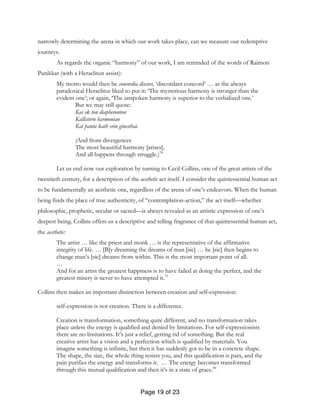 Page 19 of 23
narrowly determining the arena in which our work takes place, can we measure our redemptive
journeys.
As regards the organic “harmony” of our work, I am reminded of the words of Raimon
Panikkar (with a Heraclitun assist):
My motto would then be concordia discors, ‘discordant concord’ … as the always
paradoxical Heraclitus liked to put it: ‘The mysterious harmony is stronger than the
evident one’; or again, ‘The unspoken harmony is superior to the verbalized one.’
But we may still quote:
Kai ek ton diapheronton
Kallistern harmonian
Kai panta kath erin ginesthai.
(And from divergences
The most beautiful harmony [arises],
And all happens through struggle.)78
Let us end now our exploration by turning to Cecil Collins, one of the great artists of the
twentieth century, for a description of the aesthetic act itself. I consider the quintessential human act
to be fundamentally an aesthetic one, regardless of the arena of one’s endeavors. When the human
being finds the place of true authenticity, of “contemplation-action,” the act itself—whether
philosophic, prophetic, secular or sacred—is always revealed as an artistic expression of one’s
deepest being. Collins offers us a descriptive and telling fragrance of that quintessential human act,
the aesthetic:
The artist … like the priest and monk … is the representative of the affirmative
integrity of life. … [B]y dreaming the dreams of man [sic] … he [sic] then begins to
change man’s [sic] dreams from within. This is the most important point of all.
…
And for an artist the greatest happiness is to have failed at doing the perfect, and the
greatest misery is never to have attempted it.79
Collins then makes an important distinction between creation and self-expression:
self-expression is not creation. There is a difference.
Creation is transformation, something quite different, and no transformation takes
place unless the energy is qualified and denied by limitations. For self-expressionists
there are no limitations. It’s just a relief, getting rid of something. But the real
creative artist has a vision and a perfection which is qualified by materials. You
imagine something is infinite, but then it has suddenly got to be in a concrete shape.
The shape, the size, the whole thing resists you, and this qualification is pain, and the
pain purifies the energy and transforms it. … The energy becomes transformed
through this mutual qualification and then it’s in a state of grace.80
 