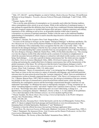 Page 21 of 23
13
Ibid., 237, 246-247 – quoting Bulgakov as cited in Valliere, Modern Russian Theology, 336 and Rowan
Williams in Sergii Bulgakov: Towards a Russian Political Philosophy (Edinburgh: T and T Clark, 1999),
128-129.
14
Pramuk, Sophia, 207-208.
15
This is not the same definition of contemplative as it is normally used within the Christian tradition,
where contemplation refers strictly to an act of grace. While in the rarified air of ontological nuance, it
may perhaps be argued that this definition does not deviate from a traditional Christian understanding, for
practical, pragmatic purposes we include both human effort and grace, religious experience and ordinary
experiences of life, suffering as well as love, as all possible elements within what is meant by
contemplative as a process of spiritual maturation. Neither is this the same as the traditional Buddhist
understanding of contemplative, which is used to describe deep discursive reflection (meditatio in the
Christian tradition).
16
Abraham J., Heschel, The Prophets (New York: Harper & Row, 1962), 5.
17
For more on the dialogical dialogue see the chapter “Dialogical Dialogue” in McEntee and Bucko, The
New Monasticism. It is a term used by Raimon Panikkar to describe a dialogue that proceeds from the
basis of a Buberian I-Thou relationship, from a recognition that the other is not really ‘other’: “The
rationale for the dialogical dialogue is that the thou has a proper and inalienable ontonomy. The thou is a
source of self-understanding that I cannot assimilate from my own perspective alone.” (Raimon Panikkar,
The Intra-Religious Dialogue, [Mahwah: Paulist Press, 1999], 25) Ilia Delio describes it as: “The crossing
over into the religious world of the other [which] can be a moment of revelation or enlightenment in
which the encounter between different religious or cultural [or individual] worlds reaches a new stage of
being. Such dialogue … is not only a growth in human consciousness but ‘the whole universe expands.’”
(Ilia Delio, Christ in Evolution [Maryknoll: Orbis, 2008], 101) Ewert Cousins said of it, “We will be
evoking and nurturing the complexified form of religious consciousness that will be characteristic of the
global community of the future. We will discover that this kind of interreligious dialogue is itself a
spiritual process, it is the characteristic collective journey of our time.” (Ewert Cousins, Christ in the 21st
Century, [New York: Continuum, 1998], 118, italics mine)
18
Jurgen Habermas’ “theory of communicative action” is an intriguing line of thought here, shining a
laser beam as it does on the intersubjective nature of rationality and language, and could hold particular
relevance here for joint action divorced from the “systemic imperatives” which “force an assimilation of
communicative action to formally organized domains of action.” (The Theory of Communicative Action,
Vol. 2 [Boston: Beacon Press, 1987], 403) In certain ways, the dialogical orientation of the new monastic
has parallels to this type of communicative action divorced from cultural norms, while also being
informed by the contemplative process and the knowledge communicated through it (and here we can
understand “knowledge” in a Berdyaevian sense as ontologically emergent, a “living, existential act” in
which “something happens to reality” and which “implies man’s spiritual creative activity,” with freedom
as its basis. “Knowledge takes place within being and is an event within being, a change in it. … It
therefore has a cosmogonic character.” (Berdyaev, Destiny of Man, 3, 12. See endnote 26 for publisher)
19
For a short description of the Christian sannyasi, see www.skyfarm.org/Prayer.htm.
20
Wayne Teasdale, The Mystic Heart: Discovering a Universal Spirituality in the World’s Religions
(Novato: New World Library, 1999), 26.
21
Ibid., 238-240, 243.
22
Lanzetta, Beverly, Emerging Heart: Global Spirituality and the Sacred (Minneapolis: Fortress Press,
2007), 53. Quote is adapted from book passage and found directly at www.beverlylanzetta.net, “The
Emerging Heart of Global Spirituality, Meditation 2” and “Meditation 4.”
23
Quotation is from the official Snowmass Interspiritual Dialogue application letter.
24
Cornel West, The American Evasion of Philosophy (Madison: University of Wisconsin Press, 1989), 6.
25
John J. Thatamanil, The Immanent Divine: God, Creation and the Human Predicament, An East-West
Conversation (Minneapolis: Fortress Press, 2006)
26
Nicolas Berdyaev, The Destiny of Man (San Rafael: Semantron Press, 2009), 22.
 