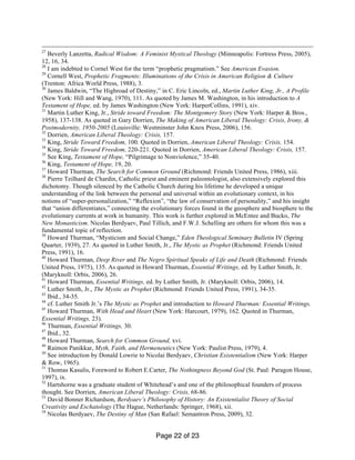 Page 22 of 23
27
Beverly Lanzetta, Radical Wisdom: A Feminist Mystical Theology (Minneapolis: Fortress Press, 2005),
12, 16, 34.
28
I am indebted to Cornel West for the term “prophetic pragmatism.” See American Evasion.
29
Cornell West, Prophetic Fragments: Illuminations of the Crisis in American Religion & Culture
(Trenton: Africa World Press, 1988), 3.
30
James Baldwin, “The Highroad of Destiny,” in C. Eric Lincoln, ed., Martin Luther King, Jr., A Profile
(New York: Hill and Wang, 1970), 111. As quoted by James M. Washington, in his introduction to A
Testament of Hope, ed. by James Washington (New York: HarperCollins, 1991), xiv.
31
Martin Luther King, Jr., Stride toward Freedom: The Montgomery Story (New York: Harper & Bros.,
1958), 137-138. As quoted in Gary Dorrien, The Making of American Liberal Theology: Crisis, Irony, &
Postmodernity, 1950-2005 (Louisville: Westminster John Knox Press, 2006), 156.
32
Dorrien, American Liberal Theology: Crisis, 157.
33
King, Stride Toward Freedom, 100. Quoted in Dorrien, American Liberal Theology: Crisis, 154.
34
King, Stride Toward Freedom, 220-221. Quoted in Dorrien, American Liberal Theology: Crisis, 157.
35
See King, Testament of Hope, “Pilgrimage to Nonviolence,” 35-40.
36
King, Testament of Hope, 19, 20.
37
Howard Thurman, The Search for Common Ground (Richmond: Friends United Press, 1986), xiii.
38
Pierre Teilhard de Chardin, Catholic priest and eminent paleontologist, also extensively explored this
dichotomy. Though silenced by the Catholic Church during his lifetime he developed a unique
understanding of the link between the personal and universal within an evolutionary context, in his
notions of “super-personalization,” “Reflexion”, “the law of conservation of personality,” and his insight
that “union differentiates,” connecting the evolutionary forces found in the geosphere and biosphere to the
evolutionary currents at work in humanity. This work is further explored in McEntee and Bucko, The
New Monasticism. Nicolas Berdyaev, Paul Tillich, and F.W.J. Schelling are others for whom this was a
fundamental topic of reflection.
39
Howard Thurman, “Mysticism and Social Change,” Eden Theological Seminary Bulletin IV (Spring
Quarter, 1939), 27. As quoted in Luther Smith, Jr., The Mystic as Prophet (Richmond: Friends United
Press, 1991), 16.
40
Howard Thurman, Deep River and The Negro Spiritual Speaks of Life and Death (Richmond: Friends
United Press, 1975), 135. As quoted in Howard Thurman, Essential Writings, ed. by Luther Smith, Jr.
(Maryknoll: Orbis, 2006), 26.
41
Howard Thurman, Essential Writings, ed. by Luther Smith, Jr. (Maryknoll: Orbis, 2006), 14.
42
Luther Smith, Jr., The Mystic as Prophet (Richmond: Friends United Press, 1991), 34-35.
43
Ibid., 34-35.
44
cf. Luther Smith Jr.’s The Mystic as Prophet and introduction to Howard Thurman: Essential Writings.
45
Howard Thurman, With Head and Heart (New York: Harcourt, 1979), 162. Quoted in Thurman,
Essential Writings, 23).
46
Thurman, Essential Writings, 30.
47
Ibid., 32.
48
Howard Thurman, Search for Common Ground, xvi.
49
Raimon Panikkar, Myth, Faith, and Hermeneutics (New York: Paulist Press, 1979), 4.
50
See introduction by Donald Lowrie to Nicolai Berdyaev, Christian Existentialism (New York: Harper
& Row, 1965).
51
Thomas Kasulis, Foreword to Robert E.Carter, The Nothingness Beyond God (St. Paul: Paragon House,
1997), ix.
52
Hartshorne was a graduate student of Whitehead’s and one of the philosophical founders of process
thought. See Dorrien, American Liberal Theology: Crisis, 68-86.
53
David Bonner Richardson, Berdyaev’s Philosophy of History: An Existentialist Theory of Social
Creativity and Eschatology (The Hague, Netherlands: Springer, 1968), xii.
54
Nicolas Berdyaev, The Destiny of Man (San Rafael: Semantron Press, 2009), 32.
 