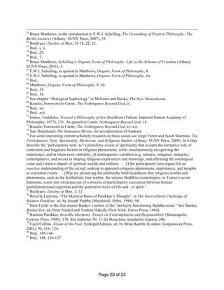 Page 23 of 23
55
Bruce Matthews, in the introduction to F.W.J. Schelling, The Grounding of Positive Philosophy: The
Berlin Lectures (Albany: SUNY Press, 2007), 33.
56
Berdyaev, Destiny of Man, 15-18, 22, 32.
57
Ibid., i, ii.
58
Ibid., 25.
59
Ibid., 7.
60
Bruce Matthews, Schelling’s Organic Form of Philosophy: Life as the Schema of Freedom (Albany:
SUNY Press, 2011), 5.
61
F.W.J. Schelling, as quoted in Matthews, Organic Form of Philosophy, 4.
62
F.W.J. Schelling, as quoted in Matthews, Organic Form of Philosophy, xii.
63
Ibid.
64
Matthews, Organic Form of Philosophy, 9, 10.
65
Ibid., 15.
66
Ibid., 16.
67
See chapter “Dialogical Sophiology” in McEntee and Bucko, The New Monasticism.
68
Kasulis, Foreword to Carter, The Nothingness Beyond God, ix.
69
Ibid., xii.
70
Ibid., xiii.
71
Izutsu, Toshihiko, Toward a Philosophy of Zen Buddhism (Tehran: Imperial Iranian Academy of
Philosophy, 1977), 131. As quoted in Carter, Nothingness Beyond God, 18.
72
Kasulis, Foreword to Carter, The Nothingness Beyond God, xv-xvi.
73
See Thatamanil, The Immanent Divine, for an exploration of Sankara.
74
For some interesting current scholarly research on these issues see Jorge Ferrer and Jacob Sherman, The
Participatory Turn: Spirituality, Mysticism, and Religious Studies (Albany: SUNY Press, 2009). In it they
describe the ‘participatory turn’ as “a pluralistic vision of spirituality that accepts the formative role of
contextual and linguistic factors in religious phenomena, while simultaneously recognizing the
importance, and at times even centrality, of nonlinguistic variables (e.g. somatic, imaginal, energetic,
contemplative, and so on) in shaping religious experiences and meanings, and affirming the ontological
value and creative impact of spiritual worlds and realities. … [T]he participatory turn argues for an
enactive understanding of the sacred, seeking to approach religious phenomena, experiences, and insights
as cocreated events. … [W]e are advancing the admittedly bold hypothesis that religious worlds and
phenomena, such as the Kabbalistic four realms, the various Buddhist cosmologies, or Teresa’s seven
mansions, come into existence out of a process of participatory cocreation between human
multidimensional cognition and the generative force of life and / or spirit.”
75
Berdyaev, Desitny of Man, 3, 12.
76
Beverly Lanzetta, “The Mystical Basis of Panikkar’s Thought”, in The Intercultural Challenge of
Raimon Panikkar, ed. by Joseph Prabhu (Maryknoll: Orbis, 1996), 94.
77
Here I refer to the Zen master Bankei’s notion of the “perfectly functioning Buddha-mind.” See Bankei,
Bankei Zen, ed. Peter Haskel and Yoshito Hakeda (New York: Grove Press, 1984).
78
Raimon Panikkar, Invisible Harmony: Essays on Contemplation and Responsibility (Minneapolis:
Fortress Press, 1995), 178. See endnotes 30, 31 for Heraclitus translation citation, 206.
79
Cecil Collins, Vision of the Fool, Enlarged Edition, ed. by Brian Keeble (London: Golgonooza Press,
2002), 94, 116, 124.
80
Ibid., 145-146.
81
Ibid., 148, 156-157.
 