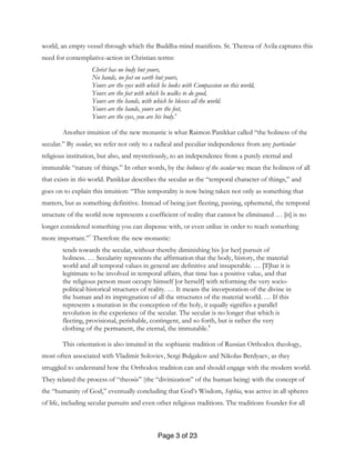 Page 3 of 23
world, an empty vessel through which the Buddha-mind manifests. St. Theresa of Avila captures this
need for contemplative-action in Christian terms:
Christ has no body but yours,
No hands, no feet on earth but yours,
Yours are the eyes with which he looks with Compassion on this world,
Yours are the feet with which he walks to do good,
Yours are the hands, with which he blesses all the world.
Yours are the hands, yours are the feet,
Yours are the eyes, you are his body.6
Another intuition of the new monastic is what Raimon Panikkar called “the holiness of the
secular.” By secular, we refer not only to a radical and peculiar independence from any particular
religious institution, but also, and mysteriously, to an independence from a purely eternal and
immutable “nature of things.” In other words, by the holiness of the secular we mean the holiness of all
that exists in this world. Panikkar describes the secular as the “temporal character of things,” and
goes on to explain this intuition: “This temporality is now being taken not only as something that
matters, but as something definitive. Instead of being just fleeting, passing, ephemeral, the temporal
structure of the world now represents a coefficient of reality that cannot be eliminated … [it] is no
longer considered something you can dispense with, or even utilize in order to reach something
more important.”7
Therefore the new monastic:
tends towards the secular, without thereby diminishing his [or her] pursuit of
holiness. … Secularity represents the affirmation that the body, history, the material
world and all temporal values in general are definitive and insuperable. … [T]hat it is
legitimate to be involved in temporal affairs, that time has a positive value, and that
the religious person must occupy himself [or herself] with reforming the very socio-
political-historical structures of reality. … It means the incorporation of the divine in
the human and its impregnation of all the structures of the material world. … If this
represents a mutation in the conception of the holy, it equally signifies a parallel
revolution in the experience of the secular. The secular is no longer that which is
fleeting, provisional, perishable, contingent, and so forth, but is rather the very
clothing of the permanent, the eternal, the immutable.8
This orientation is also intuited in the sophianic tradition of Russian Orthodox theology,
most often associated with Vladimir Soloviev, Sergi Bulgakov and Nikolas Berdyaev, as they
struggled to understand how the Orthodox tradition can and should engage with the modern world.
They related the process of “theosis” (the “divinization” of the human being) with the concept of
the “humanity of God,” eventually concluding that God’s Wisdom, Sophia, was active in all spheres
of life, including secular pursuits and even other religious traditions. The traditions founder for all
 