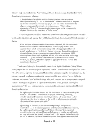 Page 4 of 23
intensive purposes was Soloviev. Paul Valliere, in Modern Russian Theology, describes Soloviev’s
thought as concerns other religions:
If the evolution of religion is a divine-human process, every stage must
embody the humanity of God to some extent. Does this mean that all religions
are in some sense true? Soloviev says yes, ‘…not one of the moments of the
religious process, can be in itself a lie or delusion. … [T]he working
assumption of Soloviev’s theory of religious evolution is that every positive
religious claim contains a measure of divine truth.9
The sophiological tradition also affirms that spiritual maturity and growth occurs within the
world, and not just through leaving the world behind. In this, it democratized the Orthodox concept of
theosis:
While Soloviev affirms the Orthodox doctrine of theosis, he also broadens it.
The traditional doctrine, formulated almost exclusively by monks, is an
ascetical theory which envisions the image of God stripping itself bare of
worldly attachments … For Soloviev human beings are divinizable not just as
primordial image but as creative agents engaged in the pursuits that fulfill
humanity in the flesh, such as politics, science, education, the arts, technology
and so on. … [T]he humanity of God has the power to divinize human
‘wisdom,’ i.e. culture, and in this capacity is appropriately called Sophia. The
name fits the function.”10
Theologian Christopher Pramuk in his recent book, Sophia: The Hidden Christ of Thomas
Merton, argues that the breakthrough of Sophia into Merton’s consciousness throughout the years
1957-1961 proved a pivotal movement in Merton’s life, setting the stage for his final years and the
intensely engaged, prophetic mysticism that comes out of his later writing. “It was Sophia, the
‘unknown and unseen Christ’ within all things, who both centered and in many respects catalyzed
Merton’s theological imagination in a period of tremendous social, political, and religious
fragmentation.”11
He goes on to explain the sophiological tradition as it manifested in Merton’s
thought and theology:
the sophiological tradition implies not the embrace of an elaborate theology so
much as a way of life: a commitment to prayer, community, simplicity,
solitude, artistic and vocational creativity, ascetism—all tested means … for
cultivating a wider love in relation to the world, or what monastic spirituality
calls purity of heart, poverty of spirit.12
…
[S]ophiology ‘is oriented to the actual world [which] is always under
construction …’ In its open engagement with the natural and human sciences,
the sophiological tradition, as Rowan Williams observes, ‘dissolves crude
oppositions between spirit and body, and allows us to imagine a world that is
not only self-aware but sensually aware of itself … [it] sees the basis of ethics in
the call to active co-operation with the sophianic transfiguration of the world
 