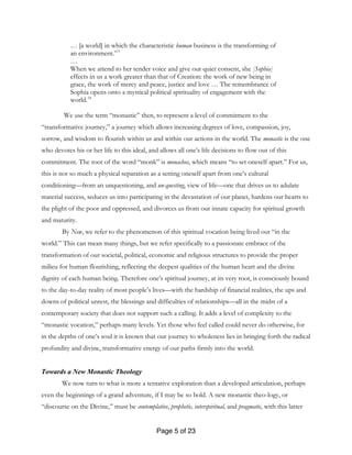 Page 5 of 23
… [a world] in which the characteristic human business is the transforming of
an environment.’13
…
When we attend to her tender voice and give our quiet consent, she [Sophia]
effects in us a work greater than that of Creation: the work of new being in
grace, the work of mercy and peace, justice and love … The remembrance of
Sophia opens onto a mystical political spirituality of engagement with the
world.14
We use the term “monastic” then, to represent a level of commitment to the
“transformative journey,” a journey which allows increasing degrees of love, compassion, joy,
sorrow, and wisdom to flourish within us and within our actions in the world. The monastic is the one
who devotes his or her life to this ideal, and allows all one’s life decisions to flow out of this
commitment. The root of the word “monk” is monachos, which means “to set oneself apart.” For us,
this is not so much a physical separation as a setting oneself apart from one’s cultural
conditioning—from an unquestioning, and un-questing, view of life—one that drives us to adulate
material success, seduces us into participating in the devastation of our planet, hardens our hearts to
the plight of the poor and oppressed, and divorces us from our innate capacity for spiritual growth
and maturity.
By New, we refer to the phenomenon of this spiritual vocation being lived out “in the
world.” This can mean many things, but we refer specifically to a passionate embrace of the
transformation of our societal, political, economic and religious structures to provide the proper
milieu for human flourishing, reflecting the deepest qualities of the human heart and the divine
dignity of each human being. Therefore one’s spiritual journey, at its very root, is consciously bound
to the day-to-day reality of most people’s lives—with the hardship of financial realities, the ups and
downs of political unrest, the blessings and difficulties of relationships—all in the midst of a
contemporary society that does not support such a calling. It adds a level of complexity to the
“monastic vocation,” perhaps many levels. Yet those who feel called could never do otherwise, for
in the depths of one’s soul it is known that our journey to wholeness lies in bringing forth the radical
profundity and divine, transformative energy of our paths firmly into the world.
Towards a New Monastic Theology
We now turn to what is more a tentative exploration than a developed articulation, perhaps
even the beginnings of a grand adventure, if I may be so bold. A new monastic theo-logy, or
“discourse on the Divine,” must be contemplative, prophetic, interspiritual, and pragmatic, with this latter
 
