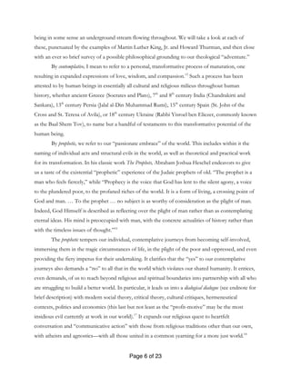 Page 6 of 23
being in some sense an underground stream flowing throughout. We will take a look at each of
these, punctuated by the examples of Martin Luther King, Jr. and Howard Thurman, and then close
with an ever so brief survey of a possible philosophical grounding to our theological “adventure.”
By contemplative, I mean to refer to a personal, transformative process of maturation, one
resulting in expanded expressions of love, wisdom, and compassion.15
Such a process has been
attested to by human beings in essentially all cultural and religious milieus throughout human
history, whether ancient Greece (Socrates and Plato), 7th
and 8th
century India (Chandrakirti and
Sankara), 13th
century Persia (Jalal al-Din Muhammad Rumi), 15th
century Spain (St. John of the
Cross and St. Teresa of Avila), or 18th
century Ukraine (Rabbi Yisroel ben Eliezer, commonly known
as the Baal Shem Tov), to name but a handful of testaments to this transformative potential of the
human being.
By prophetic, we refer to our “passionate embrace” of the world. This includes within it the
naming of individual acts and structural evils in the world, as well as theoretical and practical work
for its transformation. In his classic work The Prophets, Abraham Joshua Heschel endeavors to give
us a taste of the existential “prophetic” experience of the Judaic prophets of old. “The prophet is a
man who feels fiercely,” while “Prophecy is the voice that God has lent to the silent agony, a voice
to the plundered poor, to the profaned riches of the world. It is a form of living, a crossing point of
God and man. … To the prophet … no subject is as worthy of consideration as the plight of man.
Indeed, God Himself is described as reflecting over the plight of man rather than as contemplating
eternal ideas. His mind is preoccupied with man, with the concrete actualities of history rather than
with the timeless issues of thought.”16
The prophetic tempers our individual, contemplative journeys from becoming self-involved,
immersing them in the tragic circumstances of life, in the plight of the poor and oppressed, and even
providing the fiery impetus for their undertaking. It clarifies that the “yes” to our contemplative
journeys also demands a “no” to all that in the world which violates our shared humanity. It entices,
even demands, of us to reach beyond religious and spiritual boundaries into partnership with all who
are struggling to build a better world. In particular, it leads us into a dialogical dialogue (see endnote for
brief description) with modern social theory, critical theory, cultural critiques, hermeneutical
contexts, politics and economics (this last but not least as the “profit-motive” may be the most
insidious evil currently at work in our world).17
It expands our religious quest to heartfelt
conversation and “communicative action” with those from religious traditions other than our own,
with atheists and agnostics—with all those united in a common yearning for a more just world.18
 