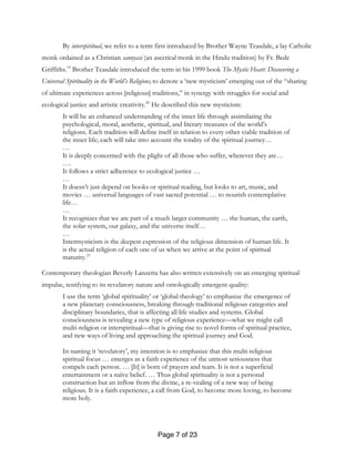 Page 7 of 23
By interspiritual, we refer to a term first introduced by Brother Wayne Teasdale, a lay Catholic
monk ordained as a Christian sannyasi (an ascetical monk in the Hindu tradition) by Fr. Bede
Griffiths.19
Brother Teasdale introduced the term in his 1999 book The Mystic Heart: Discovering a
Universal Spirituality in the World’s Religions,to denote a ‘new mysticism’ emerging out of the “sharing
of ultimate experiences across [religious] traditions,” in synergy with struggles for social and
ecological justice and artistic creativity.20
He described this new mysticism:
It will be an enhanced understanding of the inner life through assimilating the
psychological, moral, aesthetic, spiritual, and literary treasures of the world’s
religions. Each tradition will define itself in relation to every other viable tradition of
the inner life; each will take into account the totality of the spiritual journey…
…
It is deeply concerned with the plight of all those who suffer, wherever they are…
….
It follows a strict adherence to ecological justice …
…
It doesn’t just depend on books or spiritual reading, but looks to art, music, and
movies … universal languages of vast sacred potential … to nourish contemplative
life…
…
It recognizes that we are part of a much larger community … the human, the earth,
the solar system, our galaxy, and the universe itself…
…
Intermysticism is the deepest expression of the religious dimension of human life. It
is the actual religion of each one of us when we arrive at the point of spiritual
maturity.21
Contemporary theologian Beverly Lanzetta has also written extensively on an emerging spiritual
impulse, testifying to its revelatory nature and ontologically emergent quality:
I use the term ‘global spirituality’ or ‘global theology’ to emphasize the emergence of
a new planetary consciousness, breaking through traditional religious categories and
disciplinary boundaries, that is affecting all life studies and systems. Global
consciousness is revealing a new type of religious experience—what we might call
multi-religion or interspiritual—that is giving rise to novel forms of spiritual practice,
and new ways of living and approaching the spiritual journey and God.
In naming it ‘revelatory’, my intention is to emphasize that this multi-religious
spiritual focus … emerges as a faith experience of the utmost seriousness that
compels each person. … [It] is born of prayers and tears. It is not a superficial
entertainment or a naïve belief. … Thus global spirituality is not a personal
construction but an inflow from the divine, a re-vealing of a new way of being
religious. It is a faith experience, a call from God, to become more loving, to become
more holy.
 
