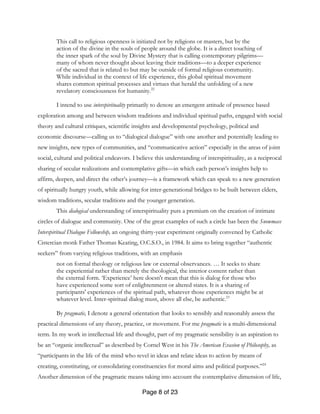 Page 8 of 23
This call to religious openness is initiated not by religions or masters, but by the
action of the divine in the souls of people around the globe. It is a direct touching of
the inner spark of the soul by Divine Mystery that is calling contemporary pilgrims—
many of whom never thought about leaving their traditions—to a deeper experience
of the sacred that is related to but may be outside of formal religious community.
While individual in the context of life experience, this global spiritual movement
shares common spiritual processes and virtues that herald the unfolding of a new
revelatory consciousness for humanity.22
I intend to use interspirituality primarily to denote an emergent attitude of presence based
exploration among and between wisdom traditions and individual spiritual paths, engaged with social
theory and cultural critiques, scientific insights and developmental psychology, political and
economic discourse—calling us to “dialogical dialogue” with one another and potentially leading to
new insights, new types of communities, and “communicative action” especially in the areas of joint
social, cultural and political endeavors. I believe this understanding of interspirituality, as a reciprocal
sharing of secular realizations and contemplative gifts—in which each person’s insights help to
affirm, deepen, and direct the other’s journey—is a framework which can speak to a new generation
of spiritually hungry youth, while allowing for inter-generational bridges to be built between elders,
wisdom traditions, secular traditions and the younger generation.
This dialogical understanding of interspirituality puts a premium on the creation of intimate
circles of dialogue and community. One of the great examples of such a circle has been the Snowmass
Interspiritual Dialogue Fellowship, an ongoing thirty-year experiment originally convened by Catholic
Cistercian monk Father Thomas Keating, O.C.S.O., in 1984. It aims to bring together “authentic
seekers” from varying religious traditions, with an emphasis
not on formal theology or religious law or external observances. … It seeks to share
the experiential rather than merely the theological, the interior content rather than
the external form. ‘Experience’ here doesn't mean that this is dialog for those who
have experienced some sort of enlightenment or altered states. It is a sharing of
participants' experiences of the spiritual path, whatever those experiences might be at
whatever level. Inter-spiritual dialog must, above all else, be authentic.23
By pragmatic, I denote a general orientation that looks to sensibly and reasonably assess the
practical dimensions of any theory, practice, or movement. For me pragmatic is a multi-dimensional
term. In my work in intellectual life and thought, part of my pragmatic sensibility is an aspiration to
be an “organic intellectual” as described by Cornel West in his The American Evasion of Philosophy, as
“participants in the life of the mind who revel in ideas and relate ideas to action by means of
creating, constituting, or consolidating constituencies for moral aims and political purposes.”24
Another dimension of the pragmatic means taking into account the contemplative dimension of life,
 