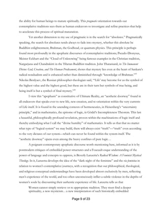 Page 9 of 23
the ability for human beings to mature spiritually. This pragmatic orientation towards our
contemplative traditions sees them as human endeavors to investigate and refine practices that help
to accelerate this process of spiritual maturation.
Yet another dimension to my use of pragmatic is in the search for “absolutes.” Pragmatically
speaking, the search for absolutes tends always to fade into mystery, whether this absolute be
Buddhist enlightenment, Brahman, the Godhead, or quantum physics. This principle is perhaps
found most profoundly in the apophatic discourses of contemplative traditions; Pseudo-Dionysus,
Meister Eckhart and the “Cloud of Unknowing” being famous examples in the Christian tradition,
Nargarjuna and Chandrakirti in the Tibetan Buddhist tradition. John Thatamanil, in The Immanent
Divine: God, Creation, and The Human Predicament, shows that mystery lies even at the heart of Sankara’s
radical nondualism and is enhanced rather than diminished through “knowledge of Brahman.”25
Nikolas Berdyaev, the Russian philosopher-theologian said, “‘Life’ may become for us the symbol of
the highest value and the highest good, but these are in their turn but symbols of true being, and
being itself is but a symbol of final mystery.”26
I view this “apophasis” as constitutive of Ultimate Reality, an “aesthetic doorway” found in
all endeavors that speaks ever to new life, new creation, and re-orientation within the very currents
of Life itself. It is found in the unending contexts of hermeneutics, in Heisenberg’s “uncertainty
principle,” and in mathematics, the epitome of logic, in Gödel’s Incompleteness Theorem. This last
a beautiful, philosophically profound revelation, proven within the machinations of logic itself and
thereby embodying what I call the “divine humility” of mathematics. It tells us that that no matter
what type of “logical system” we may build, there will always exist “truth”—“truth” even according
to the very dictates of our system—which can never be found within the system itself. The
“aesthetic doorway” opens even among the heavy confines of pure logic…
A poignant contemporary apophatic discourse worth mentioning here, informed as it is by
postmodern critiques of embedded power structures and a Foucault-esque understanding of the
power of language and concepts to oppress, is Beverly Lanzetta’s Radical Wisdom: A Feminist Mystical
Theology. In it, Lanzetta develops the idea of the “dark night of the feminine” and the via feminina in
relation to women’s contemplative journeys, with a recognition that our philosophical, theological,
and religious conceptual understandings have been developed almost exclusively by men, reflecting
men’s experience of the world, and too often unconsciously inflict a subtle violence in the depths of
women’s souls by discounting their authentic experience of life. Lanzetta tells us that
Women cannot simply retrieve or re-appropriate tradition. They must find a deeper
spirituality, a new mysticism…a new interpretation of such historically embedded
 