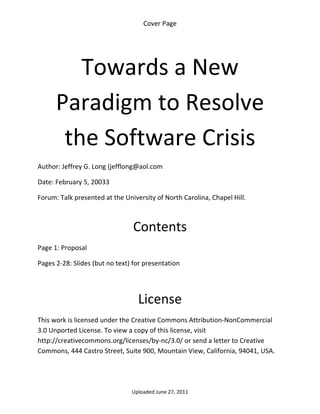 Cover Page 

 




         Towards a New 
      Paradigm to Resolve 
       the Software Crisis 
Author: Jeffrey G. Long (jefflong@aol.com 

Date: February 5, 20033 

Forum: Talk presented at the University of North Carolina, Chapel Hill.

 

                                 Contents 
Page 1: Proposal 

Pages 2‐28: Slides (but no text) for presentation 

 


                                  License 
This work is licensed under the Creative Commons Attribution‐NonCommercial 
3.0 Unported License. To view a copy of this license, visit 
http://creativecommons.org/licenses/by‐nc/3.0/ or send a letter to Creative 
Commons, 444 Castro Street, Suite 900, Mountain View, California, 94041, USA. 




                                Uploaded June 27, 2011 
 