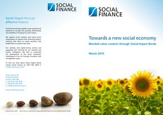 Social impact through
effective finance

Social Finance brings together social and financial
expertise to increase the quantity, effectiveness
and reliability of funding for social impact.

We support social investors and social sector
organisations to explore their financing options,
working with them to create solutions that
                                                                                                                        Towards a new social economy
enable them to achieve their aims.
                                                                                                                        Blended value creation through Social Impact Bonds
Our advisory and capital-raising services are
supported and informed by our research and
market intelligence. We seek to accelerate
the development of the social investment                                                                                March 2010
marketplace in the UK through innovation and
management rigour.

To find out more about Social Impact Bonds
contact Social Finance on: 020 7182 7878 or
info@socialfinance.org.uk




Social Finance Ltd
42 Portland Place
London. W1B 1NB
t: +44 (0) 20 7182 7878
f: +44 (0) 20 7182 7879
e: info@socialfinance.org.uk

www.socialfinance.org.uk




© Social Finance 2010 | Social Finance is Authorised and Regulated by the Financial Services Authority FSA No: 497568
 