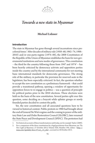 72
Towards a new state in Myanmar
Michael Lidauer
Introduction
The state in Myanmar has gone through several incarnations since pre-
colonialtimes.1
Afterdecadesofmilitaryrule(1958–60,1962–74,1988–
2010) and/or one-party-regime (1974–88), the 2008 Constitution of
the Republic of the Union of Myanmar establishes the basis for new gov-
ernmental institutions and new modes of governance. This constitution
– the third for the country following those from 1947 and 19742
– has
been heavily criticized by democracy activists and opposition parties
inside the country and by the international community for not meeting
basic international standards for democratic governance. The strong
role of the military, in particular the provision for reserved seats in the
legislature, has been especially criticized. In fact, the question whether
to accept the new constitution as a preliminary framework – that could
provide a transitional pathway, opening a window of opportunity for
opposition forces to re-engage in politics – was a question of principle
for political parties prior to the 2010 elections. These elections were
held on the basis of the new constitution. Several parties split over this
question, some deciding on a boycott while splinter groups or newly
founded parties decided to contest the polls.
Yet, the new constitution and all associated questions have to be
viewed in historical context. Public protests in 1988 had brought about
theendofGeneralNeWin’sregimeandthecomingtopowerofthemili-
tary State Law and Order Restoration Council (SLORC), later renamed
the State Peace and Development Council (SPDC). The protestors had
1.	 For historical accounts of these transformations until today, see for example Taylor (2009).
2.	 For a comparison of the three constitutions by a legal practitioner from Myanmar, see The
New Light of Myanmar, 27 October 2013, Volume XXI, Number 194, online: <http://
issuu.com/npedaily/docs/27.oct_.13_nlm>, accessed on 28 October 2013.
 