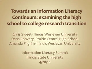 Towards an Information Literacy Continuum: examining the high school to college research transition Chris Sweet- Illinois Wesleyan University Dana Convery- Prairie Central High School Amanda Pilgrim- Illinois Wesleyan University Information Literacy Summit Illinois State University 4/20/10 