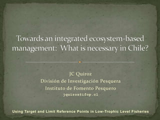 Towards an integrated ecosystem-based management:  What is necessary in Chile? JC Quiroz División de Investigación Pesquera Instituto de Fomento Pesquero jquiroz@ifop.cl  Using Target and Limit Reference Points in Low-Trophic Level Fisheries 