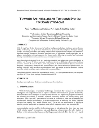 International Journal of Computer Science & Information Technology (IJCSIT) Vol 6, No 6, December 2014
DOI:10.5121/ijcsit.2014.6611 141
TOWARDS AN INTELLIGENT TUTORING SYSTEM
TO DOWN SYNDROME
Amal F.A Mahmoud, Mohamed A.F. Belal, Yehia M.K. Helmy
1,3
Information System Department, Helwan University
Computer and Information System Faculty, Helwan University, Cairo Egypt
2
Computer Science Department, Helwan University
Computer and Information System Faculty, Helwan, Egypt
ABSTRACT
With the rapid and the fast development of artificial intelligence technology, intelligent tutoring Systems
(ITSs) are becoming one of the most important area of research and development. Intelligent tutoring
Systems have very good impact for making computer-based instruction more adaptive and interactive.
Intelligent tutoring Systems are becoming important aspect of educational systems that makes use of
adaptive technologies to bring in aspects of a human-teacher delivering personalized and customized
tutoring to a student, into online computer-based learning environments.
Early Intervention Program (EIP) is very important to improve and enhance the overall development of
children with Tiresome 21 (Down syndrome). Up till now, there is no ITS for Early Intervention for Down
syndrome children. In order to help a child and parents in the implementation of Early Intervention
Program, a proposed ITS framework has been developed. This ITS can help his/her parents assess and
evaluate children's' skills in order to provide effective early intervention services to handicaps children
according to their mental age and to evaluate their progress and learn.
This paper explore the construction requirements to build ITS for Down syndrome children, and the points
that differ the ITS for Down syndrome from the traditional ITSs.
KEYWORDS
Intelligent tutoring Systems, Early Intervention Program, Down Syndrome.
1. INTRODUCTION
With the fast progress of computer technology, researchers have assayed to use artificial
intelligence and computer networks to improve computer-aided instruction systems. Meanwhile,
researchers have also attempted to develop more efficient and impressive programs to enhance
the learning performance of students. However, customary systems for testing merely give
students a score, and don’t give them the occasion or a chance to learn how to improve and
develop their learning performance. If the test results could be analyzed and advice could be
advanced to students, they would benefit more. That’s why the development of intelligent
tutoring systems has become an important issue in both computer science and education [1].
Accommodating learning enables the learning process to take place at the time, place and pace
which suits the learner's circumstances and needs. Learning with computers also helps students to
be freer in their actions so that they do not feel the pressure to do well. They feel free to try stupid
 