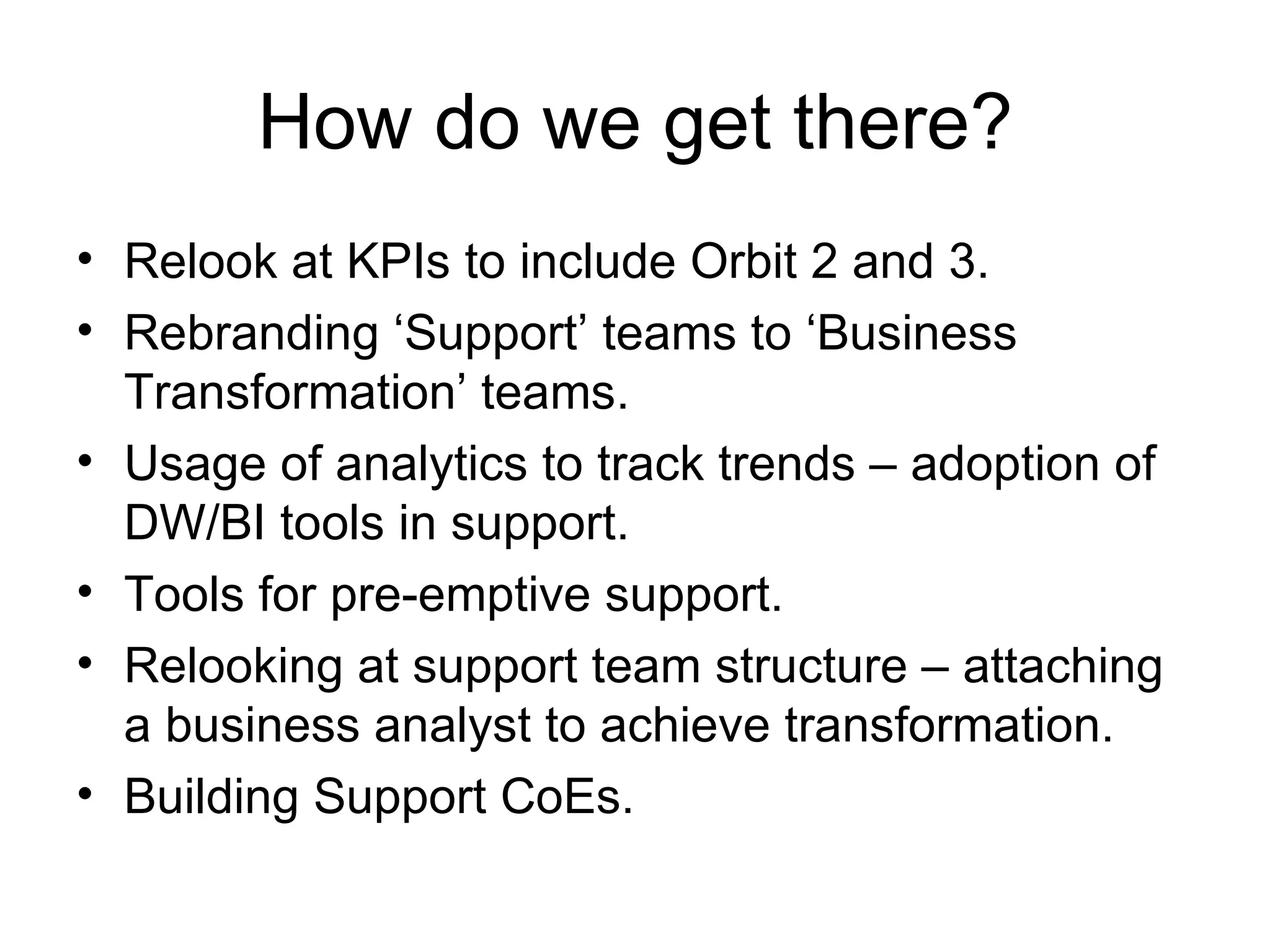How do we get there? Relook at KPIs to include Orbit 2 and 3. Rebranding ‘Support’ teams to ‘Business Transformation’ teams. Usage of analytics to track trends – adoption of DW/BI tools in support. Tools for pre-emptive support. Relooking at support team structure – attaching a business analyst to achieve transformation. Building Support CoEs. 