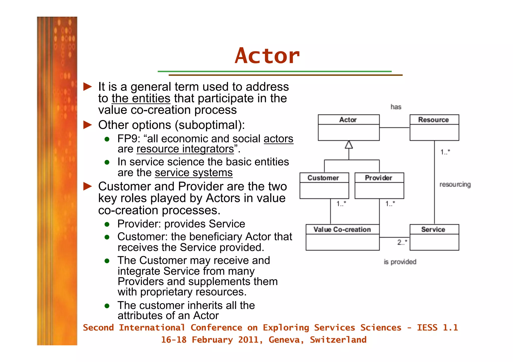 Actor
►  It is a general term used to address
   to the entities that participate in the
   value co-creation process
►  Other options (suboptimal):
    ●  FP9: “all economic and social actors
       are resource integrators”.
    ●  In service science the basic entities
       are the service systems
►  Customer and Provider are the two
   key roles played by Actors in value
   co-creation processes.
    ●  Provider: provides Service
    ●  Customer: the beneficiary Actor that
       receives the Service provided.
    ●  The Customer may receive and
       integrate Service from many
       Providers and supplements them
       with proprietary resources.
    ●  The customer inherits all the
       attributes of an Actor
 