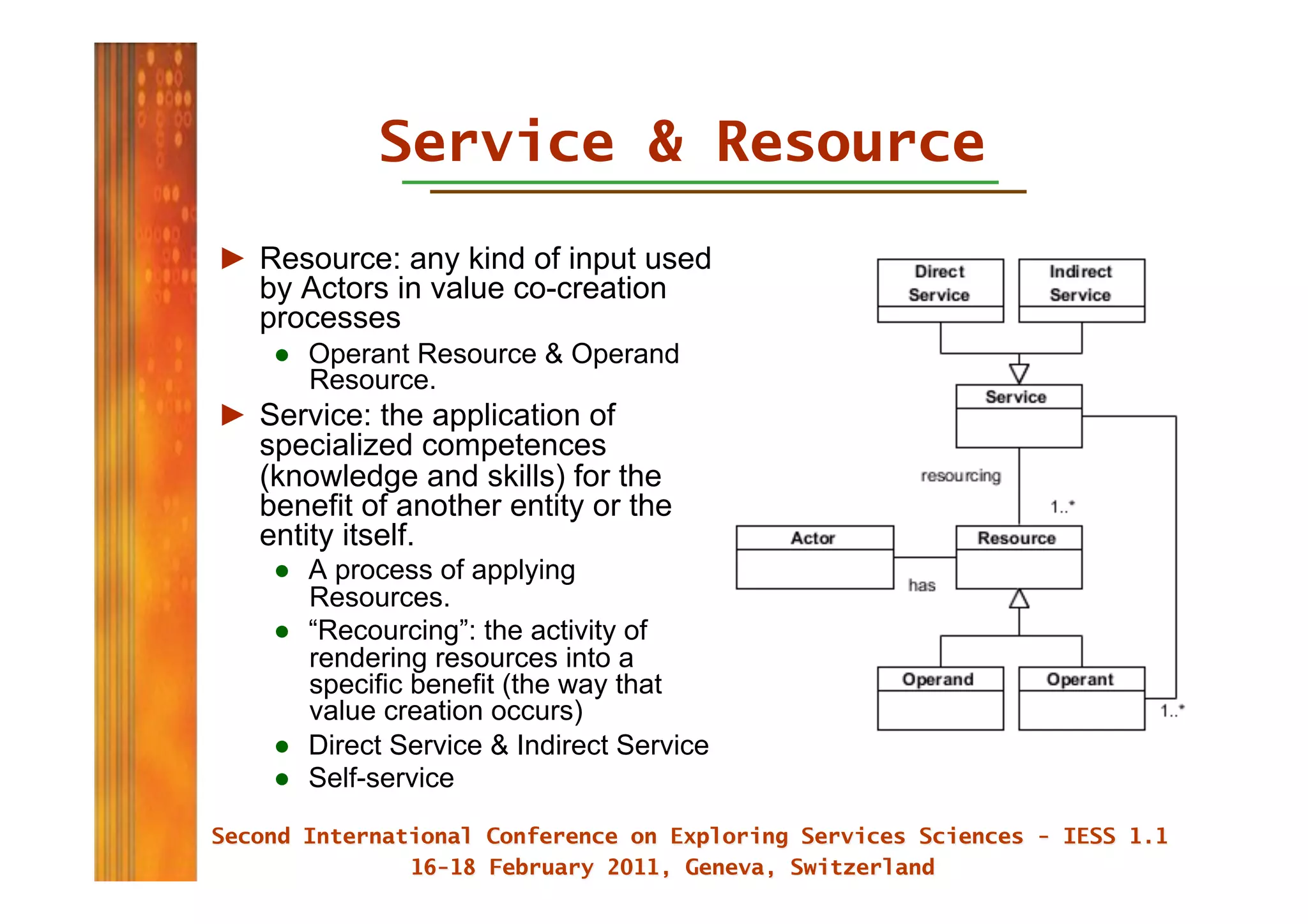 Service & Resource
►  Resource: any kind of input used
   by Actors in value co-creation
   processes
    ●  Operant Resource & Operand
       Resource.
►  Service: the application of
   specialized competences
   (knowledge and skills) for the
   benefit of another entity or the
   entity itself.
    ●  A process of applying
       Resources.
    ●  “Recourcing”: the activity of
       rendering resources into a
       specific benefit (the way that
       value creation occurs)
    ●  Direct Service & Indirect Service
    ●  Self-service
 