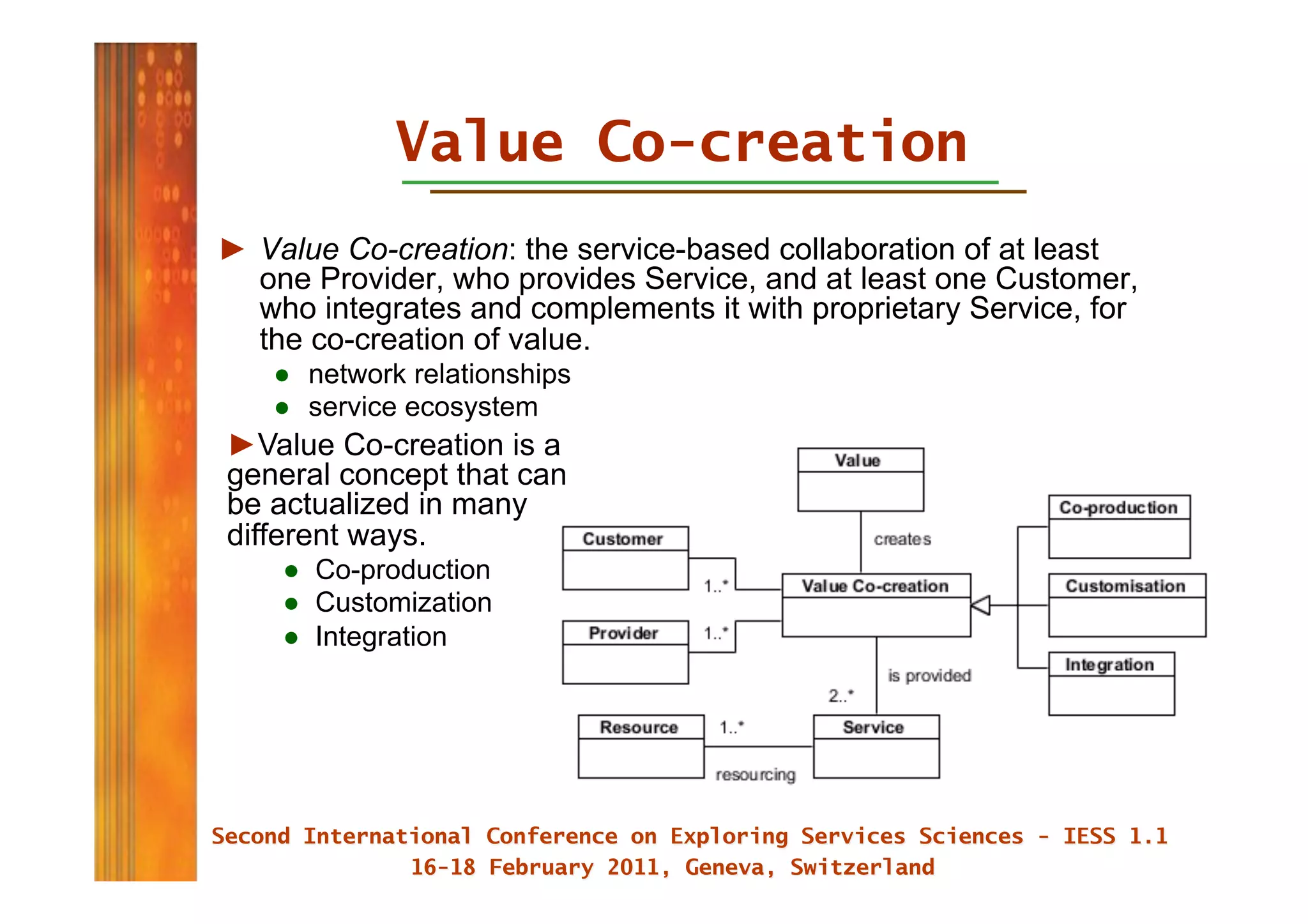 Value Co-creation
►  Value Co-creation: the service-based collaboration of at least
   one Provider, who provides Service, and at least one Customer,
   who integrates and complements it with proprietary Service, for
   the co-creation of value.
    ●  network relationships
    ●  service ecosystem
► Value Co-creation is a
general concept that can
be actualized in many
different ways.
    ●  Co-production
    ●  Customization
    ●  Integration
 