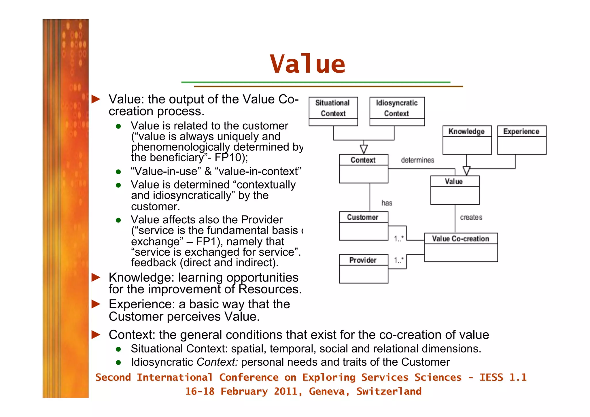 Value
►  Value: the output of the Value Co-
   creation process.
    ●  Value is related to the customer
       (“value is always uniquely and
       phenomenologically determined by
       the beneficiary”- FP10);
    ●  “Value-in-use” & “value-in-context”
    ●  Value is determined “contextually
       and idiosyncratically” by the
       customer.
    ●  Value affects also the Provider
       (“service is the fundamental basis of
       exchange” – FP1), namely that
       “service is exchanged for service”.
       feedback (direct and indirect).
►  Knowledge: learning opportunities
   for the improvement of Resources.
►  Experience: a basic way that the
   Customer perceives Value.
►  Context: the general conditions that exist for the co-creation of value
    ●  Situational Context: spatial, temporal, social and relational dimensions.
    ●  Idiosyncratic Context: personal needs and traits of the Customer
 