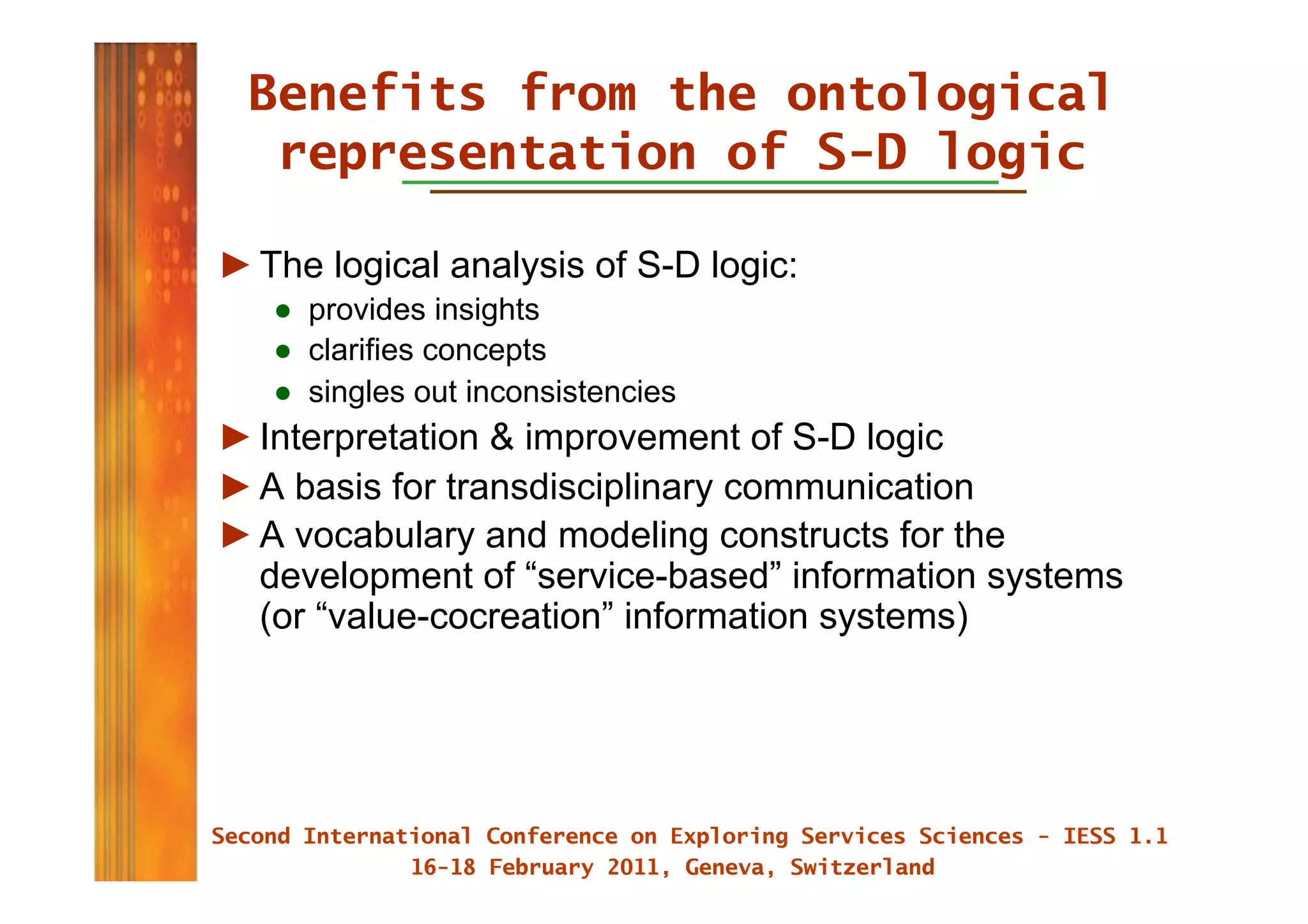 Benefits from the ontological
  representation of S-D logic

► The logical analysis of S-D logic:
   ●  provides insights
   ●  clarifies concepts
   ●  singles out inconsistencies
► Interpretation & improvement of S-D logic
► A basis for transdisciplinary communication
► A vocabulary and modeling constructs for the
  development of “service-based” information systems
  (or “value-cocreation” information systems)
 