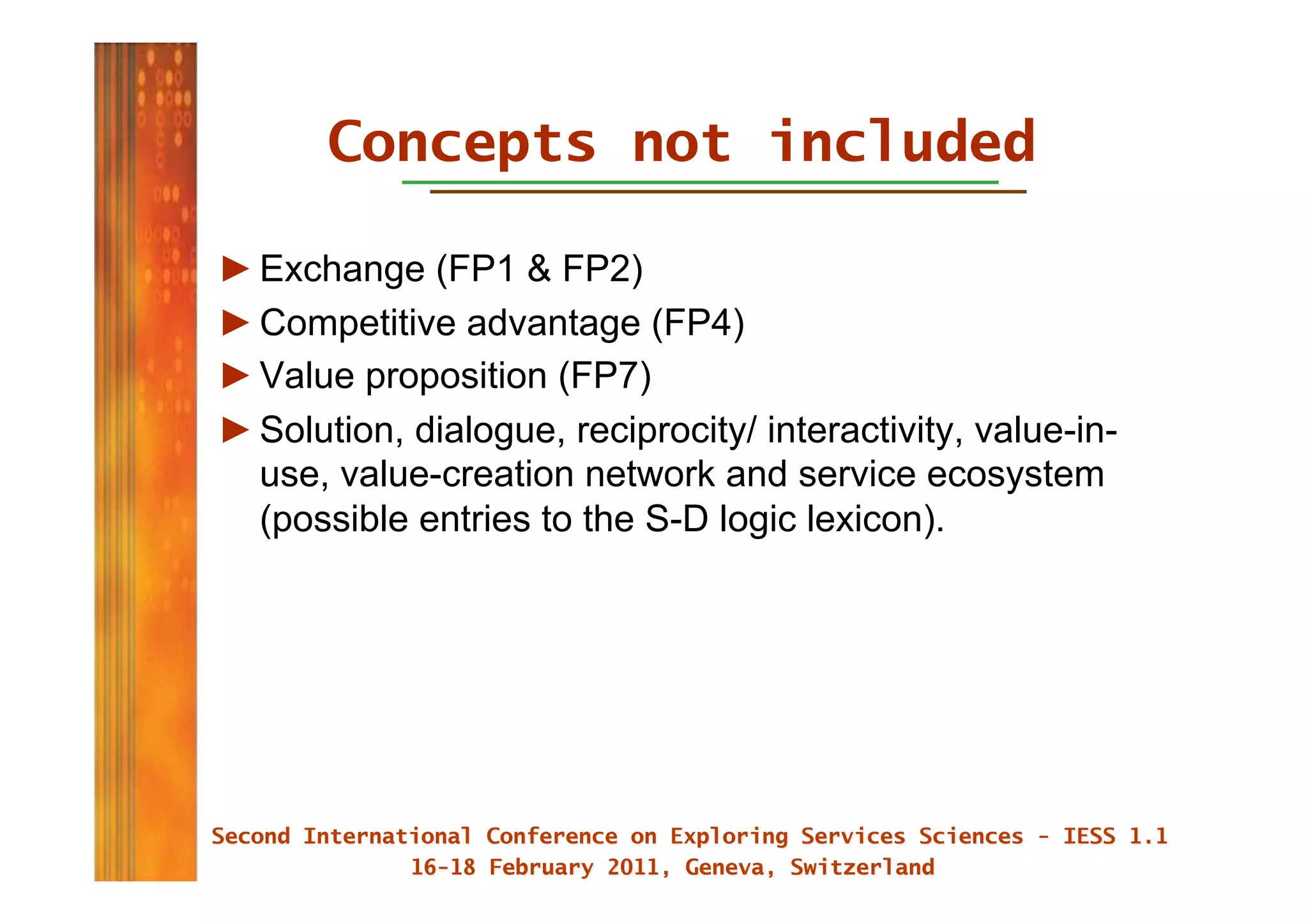 Concepts not included

► Exchange (FP1 & FP2)
► Competitive advantage (FP4)
► Value proposition (FP7)
► Solution, dialogue, reciprocity/ interactivity, value-in-
  use, value-creation network and service ecosystem
  (possible entries to the S-D logic lexicon).
 
