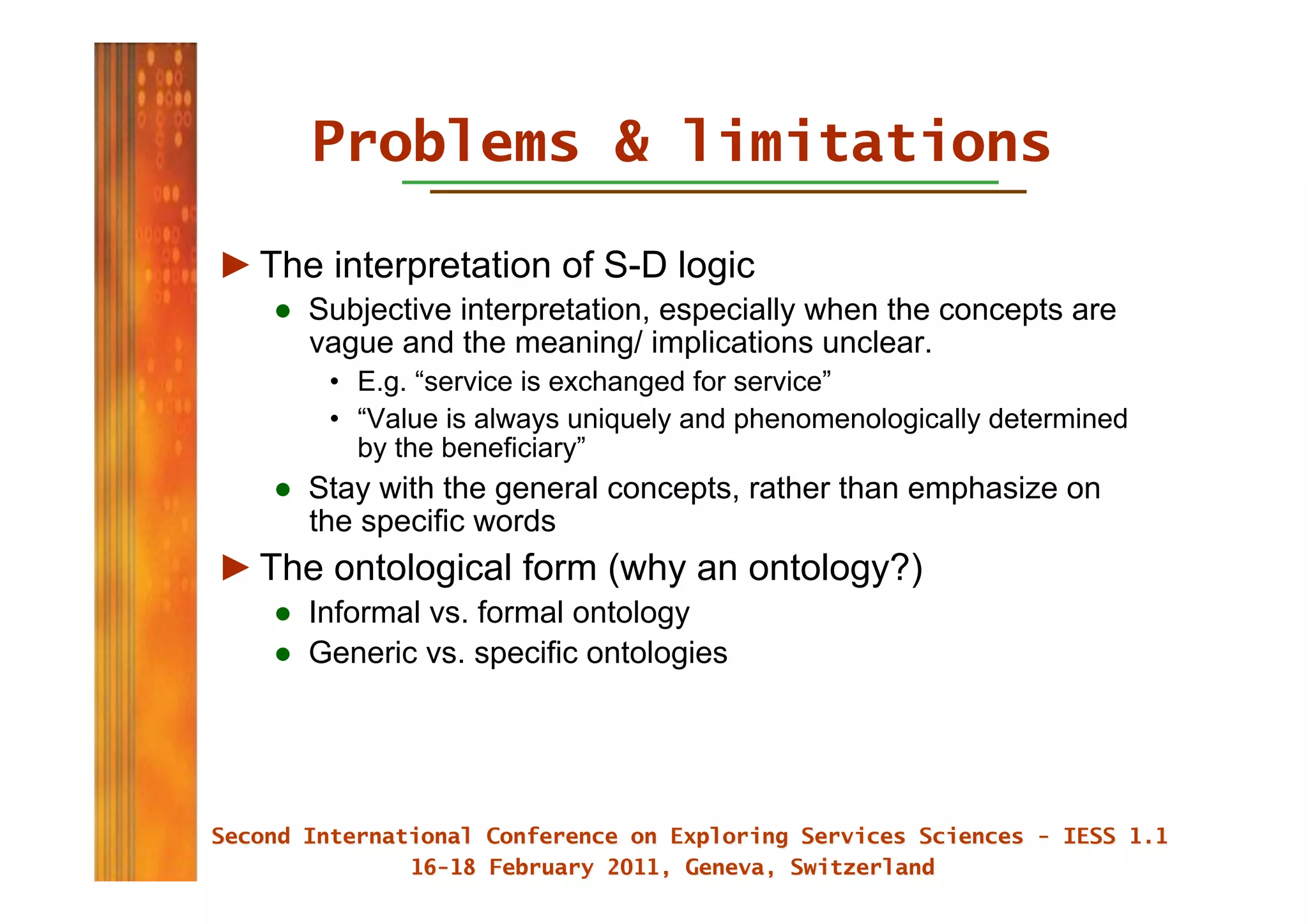 Problems & limitations

► The interpretation of S-D logic
   ●  Subjective interpretation, especially when the concepts are
      vague and the meaning/ implications unclear.
       •  E.g. “service is exchanged for service”
       •  “Value is always uniquely and phenomenologically determined
          by the beneficiary”
   ●  Stay with the general concepts, rather than emphasize on
      the specific words
► The ontological form (why an ontology?)
   ●  Informal vs. formal ontology
   ●  Generic vs. specific ontologies
 