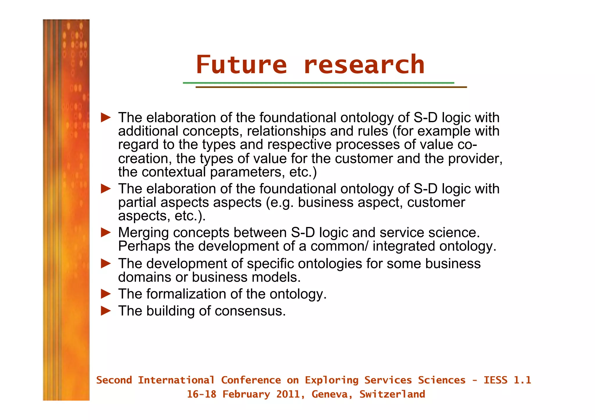 Future research
►  The elaboration of the foundational ontology of S-D logic with
   additional concepts, relationships and rules (for example with
   regard to the types and respective processes of value co-
   creation, the types of value for the customer and the provider,
   the contextual parameters, etc.)
►  The elaboration of the foundational ontology of S-D logic with
   partial aspects aspects (e.g. business aspect, customer
   aspects, etc.).
►  Merging concepts between S-D logic and service science.
   Perhaps the development of a common/ integrated ontology.
►  The development of specific ontologies for some business
   domains or business models.
►  The formalization of the ontology.
►  The building of consensus.
 