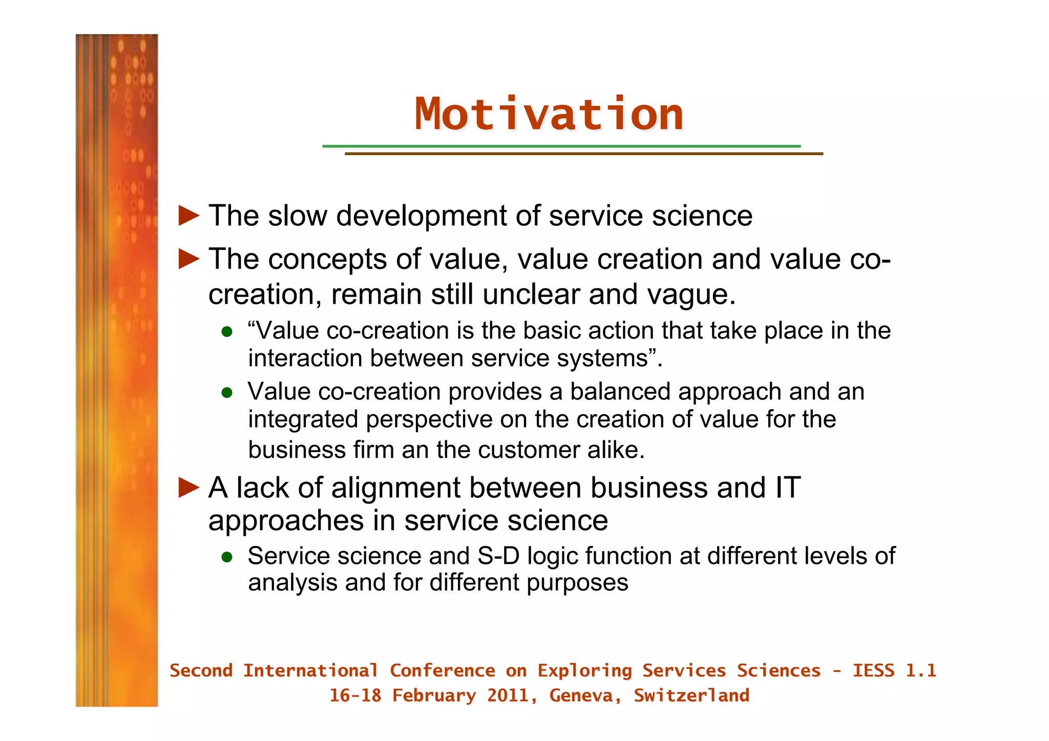 ► The slow development of service science
► The concepts of value, value creation and value co-
  creation, remain still unclear and vague.
   ●  “Value co-creation is the basic action that take place in the
      interaction between service systems”.
   ●  Value co-creation provides a balanced approach and an
      integrated perspective on the creation of value for the
      business firm an the customer alike.
► A lack of alignment between business and IT
  approaches in service science
   ●  Service science and S-D logic function at different levels of
      analysis and for different purposes
 