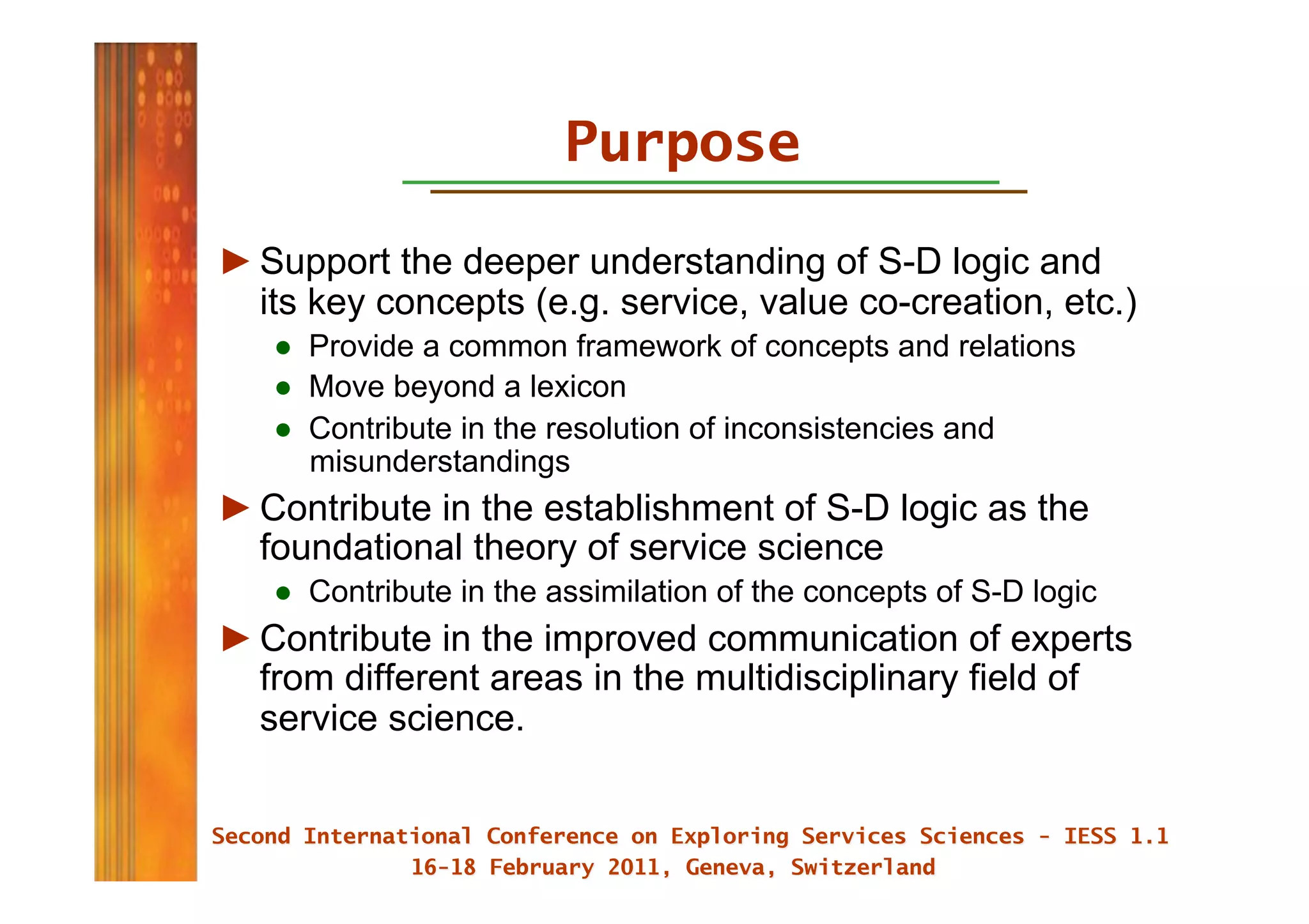 Purpose

► Support the deeper understanding of S-D logic and
  its key concepts (e.g. service, value co-creation, etc.)
   ●  Provide a common framework of concepts and relations
   ●  Move beyond a lexicon
   ●  Contribute in the resolution of inconsistencies and
      misunderstandings
► Contribute in the establishment of S-D logic as the
  foundational theory of service science
   ●  Contribute in the assimilation of the concepts of S-D logic
► Contribute in the improved communication of experts
  from different areas in the multidisciplinary field of
  service science.
 