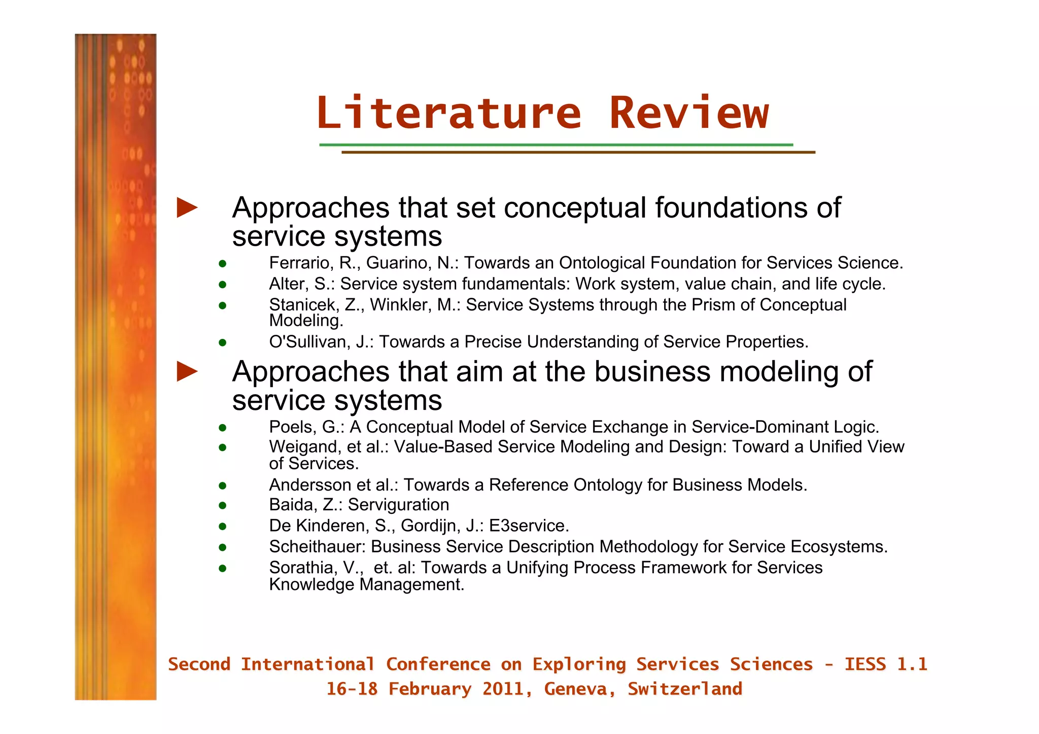 Literature Review

►  Approaches that set conceptual foundations of
   service systems
   ●    Ferrario, R., Guarino, N.: Towards an Ontological Foundation for Services Science.
   ●    Alter, S.: Service system fundamentals: Work system, value chain, and life cycle.
   ●    Stanicek, Z., Winkler, M.: Service Systems through the Prism of Conceptual
        Modeling.
   ●    O'Sullivan, J.: Towards a Precise Understanding of Service Properties.
►  Approaches that aim at the business modeling of
   service systems
   ●    Poels, G.: A Conceptual Model of Service Exchange in Service-Dominant Logic.
   ●    Weigand, et al.: Value-Based Service Modeling and Design: Toward a Unified View
        of Services.
   ●    Andersson et al.: Towards a Reference Ontology for Business Models.
   ●    Baida, Z.: Serviguration
   ●    De Kinderen, S., Gordijn, J.: E3service.
   ●    Scheithauer: Business Service Description Methodology for Service Ecosystems.
   ●    Sorathia, V., et. al: Towards a Unifying Process Framework for Services
        Knowledge Management.
 