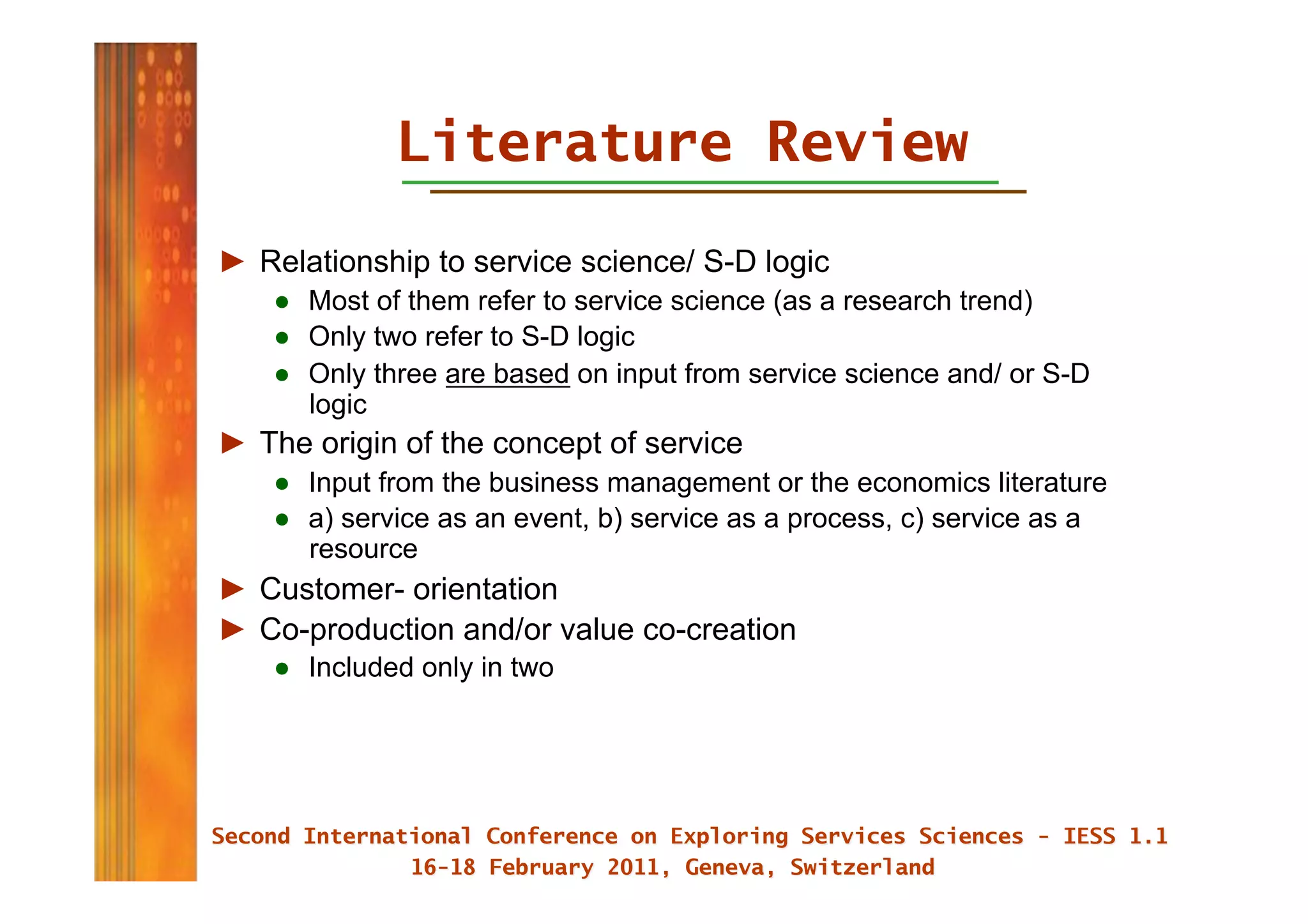 Literature Review
►  Relationship to service science/ S-D logic
    ●  Most of them refer to service science (as a research trend)
    ●  Only two refer to S-D logic
    ●  Only three are based on input from service science and/ or S-D
       logic
►  The origin of the concept of service
    ●  Input from the business management or the economics literature
    ●  a) service as an event, b) service as a process, c) service as a
       resource
►  Customer- orientation
►  Co-production and/or value co-creation
    ●  Included only in two
 