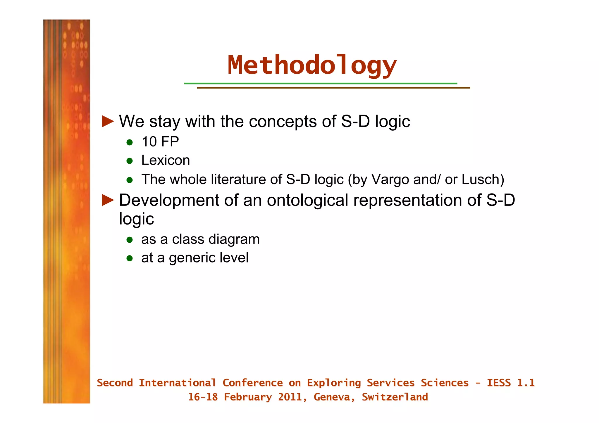 Methodology

► We stay with the concepts of S-D logic
   ●  10 FP
   ●  Lexicon
   ●  The whole literature of S-D logic (by Vargo and/ or Lusch)
► Development of an ontological representation of S-D
  logic
   ●  as a class diagram
   ●  at a generic level
 