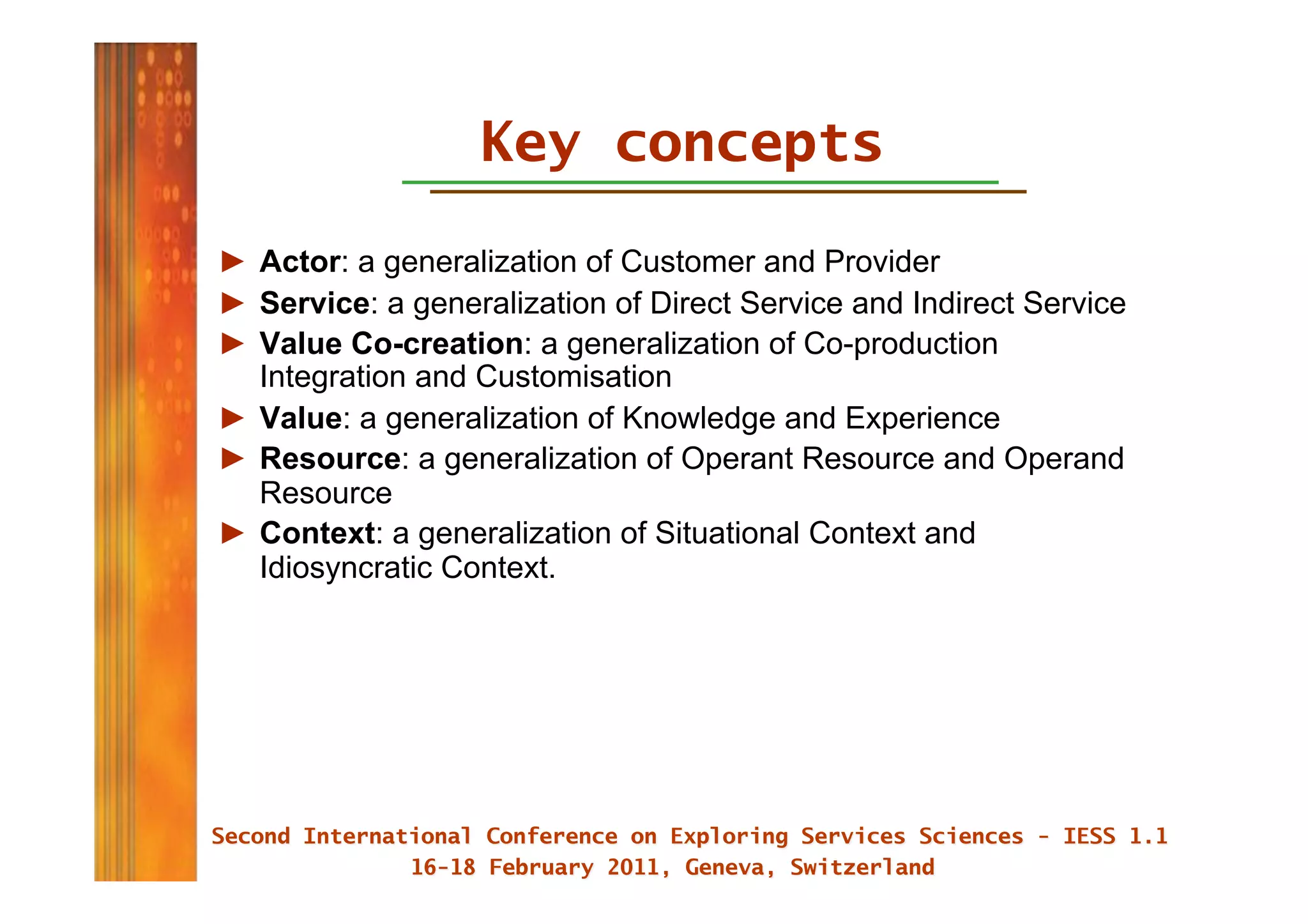 Key concepts
►  Actor: a generalization of Customer and Provider
►  Service: a generalization of Direct Service and Indirect Service
►  Value Co-creation: a generalization of Co-production
   Integration and Customisation
►  Value: a generalization of Knowledge and Experience
►  Resource: a generalization of Operant Resource and Operand
   Resource
►  Context: a generalization of Situational Context and
   Idiosyncratic Context.
 