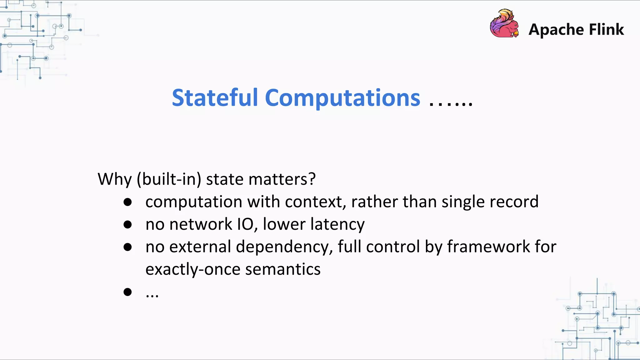 Stateful Computations …... Why (built-in) state matters? ● computation with context, rather than single record ● no network IO, lower latency ● no external dependency, full control by framework for exactly-once semantics ● ... 